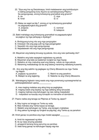 10 
22. “Siya ang Ina ng Demokrasya, hindi matatawaran ang kontribusiyon
ni dating pangulong Cory Aquino sa samabayanang Pilipino.”
Sa pangungusap, anong kohesiyong gramatikal ang ginamit?
A. sa C. siya
B. hindi D. ni
23. Batay sa sagot sa blg.7, anong uri ng kohesiyong gramatikal
na pagpapatungkol ang ginamit?
A. anapora C. nominal
B. berbal D. katapora
23. Bakit mahalaga ang kohesiyong gramatikal na pagpapatungkol
sa pagbuo ng mga pahayag o diyalogo?
A. Binibigyang-turing nito ang mga pangngalan
B. Iniiwasan nito ang pag-uulit ng mga pangangalan
C. Napaiikli nito ang mga pangungusap
D. Napalalawak nito ang mga pangungusap
24. Mayaman ang batang binusog ng pabula. Ano ang nais ipahiwatig nito?
A. Matalino ang bata sapagkat nagbabasa ng pabula.
B. Mayaman ang bata sa kaalaman tungkol sa mga hayop.
C. Matalino at may mabuting asal ang batang natuto sa mga pabula.
D. Maraming maibabahagi sa iba ang batang maraming nabasang kuwento.
25. Ano ang ibig sabihin ng paglagas ng Cherry Blossoms sa mga Tanka
ng Hapon.
A. paglipas ng panahon C. Mainit na ang panahon.
B. Malapit na ang taglamig. D. Nalanta na ang Cherry Blossoms.
26. Mahalagang bigkasin nang wasto ang mga ponemang suprasegmental sa
pakikipagtalastasan upang ___________
A. mas maging malakas ang ating tinig sa pagbigkas.
B. maging wasto ang baybay ng mga salitang ating isinusulat.
C. maging malinaw ang kahulugan ng nais nating maipabatid
D. maipaabot sa kausap ang tumapak na mensahe at damdamin.
27. Paano naiiba ang tanaga sa Pilipinas at Tanka ng Japan?
A. May tugma sa tanaga sa Tanka ay wala.
B. Mas mahaba ang Tanka kaysa sa tanaga.
C. Malalim ang kahulugan ng Tanka, ang tanaga’y mababaw
D. Ang paksa ng tanaga ay tungkol sa pag-ibig, ang Tanka ay sa panahon
28. Hindi ganap na pandiwa ang mga modal sapagkat ________
A. hindi ito nagsasaad ng kilos
B. ito ay nasa anyong pawatas
C. ginagamit lamang itong panuring sa pandiwa
D. wala itong ganap na kahulugan kapag nag-iisa
 