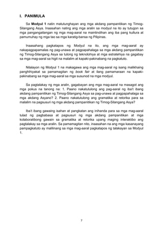 7 
I. PANIMULA
Sa Modyul 1 natin matutunghayan ang mga akdang pampanitikan ng Timog-
Silangang Asya. Inaasahan nating ang mga aralin sa modyul na ito ay tutugon sa
mga pangangailangan ng mga mag-aaral na maintindihan ang iba pang kultura at
pamumuhay ng mga tao sa mga karatig-bansa ng Pilipinas.
Inaasahang pagkatapos ng Modyul na ito, ang mga mag-aaral ay
nakapagpapamalas ng pag-unawa at pagpapahalaga sa mga akdang pampanitikan
ng Timog-Silangang Asya sa tulong ng teknolohiya at mga estratehiya na gagabay
sa mga mag-aaral sa higit na malalim at kapaki-pakinabang na pagkatuto.
Nilalayon ng Modyul 1 na makagawa ang mga mag-aaral ng isang malikhaing
panghihiyakat sa pamamagitan ng book fair at ilang pamamaraan na kapaki-
pakinabang sa mga mag-aaral sa mga susunod na mga modyul.
Sa pagtalakay ng mga aralin, gagabayan ang mga mag-aaral na masagot ang
mga pokus na tanong na: 1. Paano nakatutulong ang pag-aaral ng iba’t ibang
akdang pampanitikan ng Timog-Silangang Asya sa pag-unawa at pagpapahalaga sa
mga akdang Asyano? 2. Paano nakatutulong ang gramatika at retorika para sa
malalim na pagsusuri ng mga akdang pampanitikan ng Timog-Silangang Asya?
Iba’t ibang gawaing isahan at pangkatan ang inihanda para sa mga mag-aaral
tulad ng pagbabasa at pagsusuri ng mga akdang pampanitikan at mga
kolaboratibong gawain sa gramatika at retorika upang maging interaktibo ang
pagtalakay sa mga aralin. Sa pamamagitan nito, inaasahan na ang mga kasanayang
pampagkatuto ay malilinang sa mga mag-aaral pagkatapos ng talakayan sa Modyul
1.
 