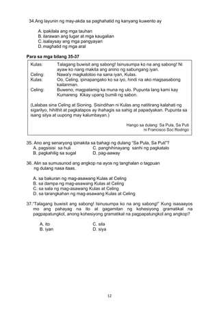 12 
34.Ang layunin ng may-akda sa paghahatid ng kanyang kuwento ay
A. ipakilala ang mga tauhan
B. ilarawan ang lugar at mga kaugalian
C.isalaysay ang mga pangyayari
D.maghatid ng mga aral
Para sa mga bilang 35-37
35. Ano ang senaryong ipinakita sa bahagi ng dulang “Sa Pula, Sa Puti”?
A. pagsisisi sa huli C. panghihinayang sanhi ng pagkatalo
B. pagkahilig sa sugal D. pag-aaway
36. Alin sa sumusunod ang angkop na ayos ng tanghalan o tagpuan
ng dulang nasa itaas.
A. sa bakuran ng mag-asawang Kulas at Celing
B. sa dampa ng mag-asawang Kulas at Celing
C. sa sala ng mag-asawang Kulas at Celing
D. sa tarangkahan ng mag-asawang Kulas at Celing
37.“Talagang buwisit ang sabong! Isinusumpa ko na ang sabong!” Kung isasaayos
mo ang pahayag na ito at gagamitan ng kohesiyong gramatikal na
pagpapatungkol, anong kohesiyong gramatikal na pagpapatungkol ang angkop?
A. ito C. sila
B. iyan D. siya
Kulas: Talagang buwisit ang sabong! Isinusumpa ko na ang sabong! Ni
ayaw ko nang makita ang anino ng sabungang iyan.
Celing: Nawa'y magkatotoo na sana iyan, Kulas.
Kulas: Oo, Celing, ipinapangako ko sa iyo, hindi na ako magsasabong
kailanman.
Celing: Buweno, magpalamig ka muna ng ulo. Pupunta lang kami kay
Kumareng Kikay upang bumili ng sabon.
(Lalabas sina Celing at Sioning. Sisindihan ni Kulas ang natitirang kalahati ng
sigarilyo, hihithit at pagkatapos ay ihahagis sa sahig at papadyakan. Pupunta sa
isang silya at uupong may kalumbayan.)
Hango sa dulang: Sa Pula, Sa Puti
ni Francisco Soc Rodrigo
 