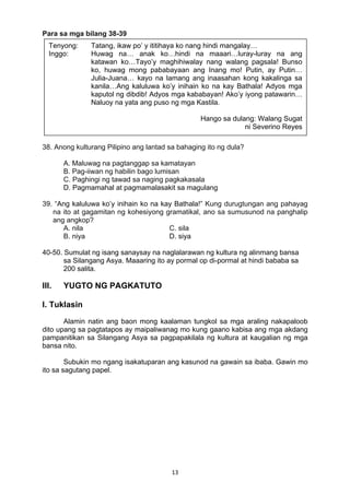 13 
Para sa mga bilang 38-39
38. Anong kulturang Pilipino ang lantad sa bahaging ito ng dula?
A. Maluwag na pagtanggap sa kamatayan
B. Pag-iiwan ng habilin bago lumisan
C. Paghingi ng tawad sa naging pagkakasala
D. Pagmamahal at pagmamalasakit sa magulang
39. “Ang kaluluwa ko’y inihain ko na kay Bathala!” Kung durugtungan ang pahayag
na ito at gagamitan ng kohesiyong gramatikal, ano sa sumusunod na panghalip
ang angkop?
A. nila C. sila
B. niya D. siya
40-50. Sumulat ng isang sanaysay na naglalarawan ng kultura ng alinmang bansa
sa Silangang Asya. Maaaring ito ay pormal op di-pormal at hindi bababa sa
200 salita.
III. YUGTO NG PAGKATUTO
I. Tuklasin
Alamin natin ang baon mong kaalaman tungkol sa mga araling nakapaloob
dito upang sa pagtatapos ay maipaliwanag mo kung gaano kabisa ang mga akdang
pampanitikan sa Silangang Asya sa pagpapakilala ng kultura at kaugalian ng mga
bansa nito.
Subukin mo ngang isakatuparan ang kasunod na gawain sa ibaba. Gawin mo
ito sa sagutang papel.
Tenyong: Tatang, ikaw po’ y ititihaya ko nang hindi mangalay…
Inggo: Huwag na… anak ko…hindi na maaari…luray-luray na ang
katawan ko…Tayo’y maghihiwalay nang walang pagsala! Bunso
ko, huwag mong pababayaan ang Inang mo! Putin, ay Putin…
Julia-Juana… kayo na lamang ang inaasahan kong kakalinga sa
kanila…Ang kaluluwa ko’y inihain ko na kay Bathala! Adyos mga
kaputol ng dibdib! Adyos mga kababayan! Ako’y iyong patawarin…
Naluoy na yata ang puso ng mga Kastila.
Hango sa dulang: Walang Sugat
ni Severino Reyes
 