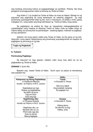 15 
ang kanilang sinaunang kultura at pagpapahalaga sa panitikan. Patuloy nila itong
ginagamit at pinagyayaman tulad na lamang ng Tanka at Haiku.
Ang Aralin 2.1 ay tungkol sa Tanka at Haiku na mula sa Hapon. Bahagi rin ng
pag-aaral ang paghubog sa iyong kasanayan sa wastong paggamit ng mga
ponemang suprasegmental tulad ng diin, tono o intonasyon, at antala o hinto upang
mabigkas mo nang wasto ang ilang halimbawa ng Tanka at Haiku nang wasto.
Sa pagtatapos ng araling ito, ikaw ay inaasahang makapagtatanghal at
makabibigkas nang maayos at wastong Tanka at Haiku mula sa Ingles tungo sa
Filipino batay sa sumusunod na pamantayan : wastong bigkas, malinaw na pagbasa,
at may damdamin.
Aalamin mo kung paano naiiba ang Tanka at Haiku sa iba pang uri ng tula.
Gayundin, kung paano nakatutulong ang ponemang suprasegmental sa maayos na
pagbigkas ng anumang uri ng tula.
A. Tuklasin
Panimulang Pagtataya
Sa kasunod na mga gawain, tuklasin natin kung may alam ka na sa
pagkakaiba ng Tanka at Haiku.
GAWAIN 1. Suriin Mo
Basahin ang bawat Tanka at Haiku. Suriin ayon sa paksa at mensaheng
nais ipabatid nito.
Tanka Haiku
Katapusan ng Aking Paglalakbay
ni Oshikochi Mitsune
Isinalin sa Filipino ni M.O. Jocson
Napakalayo pa nga
Wakas ng paglalakbay
Sa ilalim ng puno
Tag-init noon
Gulo ang isip.
Tutubi
ni Gonzalo K. Flores
Hila mo’y tabak
Ang bulaklak nanginig
Sa paglapit mo.
Naghihintay Ako
ni Prinsesa Nukada
Isinalin sa Filipino ni M.O. Jocson
Naghintay ako, oo
Nanabik ako sa ‘yo.
Pikit-mata nga ako
Gulo sa dampi
Nitong taglagas
Anyaya
ni Gonzalo K. Flores
Ulilang damo
Sa tahimik na ilog
Halika, sinta
Yugto ng Pagkatuto
 