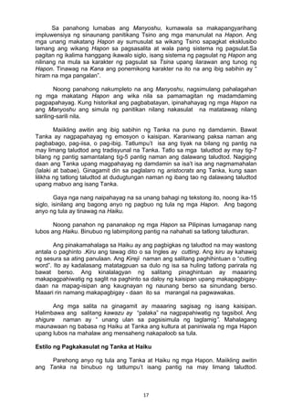 17 
Sa panahong lumabas ang Manyoshu, kumawala sa makapangyarihang
impluwensiya ng sinaunang panitikang Tsino ang mga manunulat na Hapon. Ang
mga unang makatang Hapon ay sumusulat sa wikang Tsino sapagkat eksklusibo
lamang ang wikang Hapon sa pagsasalita at wala pang sistema ng pagsulat.Sa
pagitan ng ikalima hanggang ikawalo siglo, isang sistema ng pagsulat ng Hapon ang
nilinang na mula sa karakter ng pagsulat sa Tsina upang ilarawan ang tunog ng
Hapon. Tinawag na Kana ang ponemikong karakter na ito na ang ibig sabihin ay “
hiram na mga pangalan”.
Noong panahong nakumpleto na ang Manyoshu, nagsimulang pahalagahan
ng mga makatang Hapon ang wika nila sa pamamagitan ng madamdaming
pagpapahayag. Kung historikal ang pagbabatayan, ipinahahayag ng mga Hapon na
ang Manyoshu ang simula ng panitikan nilang nakasulat na matatawag nilang
sariling-sarili nila.
Maiikling awitin ang ibig sabihin ng Tanka na puno ng damdamin. Bawat
Tanka ay nagpapahayag ng emosyon o kaisipan. Karaniwang paksa naman ang
pagbabago, pag-iisa, o pag-ibig. Tatlumpu’t isa ang tiyak na bilang ng pantig na
may limang taludtod ang tradisyunal na Tanka. Tatlo sa mga taludtod ay may tig-7
bilang ng pantig samantalang tig-5 pantig naman ang dalawang taludtod. Nagiging
daan ang Tanka upang magpahayag ng damdamin sa isa’t isa ang nagmamahalan
(lalaki at babae). Ginagamit din sa paglalaro ng aristocrats ang Tanka, kung saan
lilikha ng tatlong taludtod at dudugtungan naman ng ibang tao ng dalawang taludtod
upang mabuo ang isang Tanka.
Gaya nga nang naipahayag na sa unang bahagi ng tekstong ito, noong ika-15
siglo, isinilang ang bagong anyo ng pagbuo ng tula ng mga Hapon. Ang bagong
anyo ng tula ay tinawag na Haiku.
Noong panahon ng pananakop ng mga Hapon sa Pilipinas lumaganap nang
lubos ang Haiku. Binubuo ng labimpitong pantig na nahahati sa tatlong taludturan.
Ang pinakamahalaga sa Haiku ay ang pagbigkas ng taludtod na may wastong
antala o paghinto .Kiru ang tawag dito o sa Ingles ay cutting. Ang kiru ay kahawig
ng sesura sa ating panulaan. Ang Kireji naman ang salitang paghihintuan o “cutting
word”. Ito ay kadalasang matatagpuan sa dulo ng isa sa huling tatlong parirala ng
bawat berso. Ang kinalalagyan ng salitang pinaghintuan ay maaaring
makapagpahiwatig ng saglit na paghinto sa daloy ng kaisipan upang makapagbigay-
daan na mapag-isipan ang kaugnayan ng naunang berso sa sinundang berso.
Maaari rin namang makapagbigay - daan ito sa marangal na pagwawakas.
Ang mga salita na ginagamit ay maaaring sagisag ng isang kaisipan.
Halimbawa ang salitang kawazu ay “palaka” na nagpapahiwatig ng tagsibol. Ang
shigure naman ay “ unang ulan sa pagsisimula ng taglamig”. Mahalagang
maunawaan ng babasa ng Haiku at Tanka ang kultura at paniniwala ng mga Hapon
upang lubos na mahalaw ang mensaheng nakapaloob sa tula.
Estilo ng Pagkakasulat ng Tanka at Haiku
Parehong anyo ng tula ang Tanka at Haiku ng mga Hapon. Maiikling awitin
ang Tanka na binubuo ng tatlumpu’t isang pantig na may limang taludtod.
 