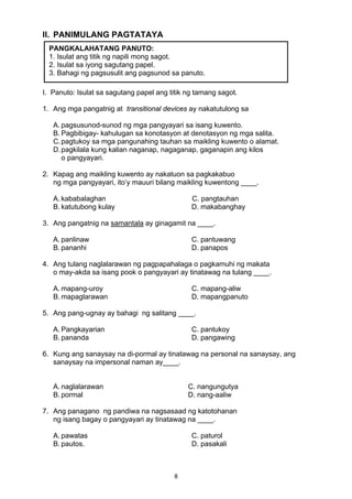 8 
II. PANIMULANG PAGTATAYA
I. Panuto: Isulat sa sagutang papel ang titik ng tamang sagot.
1. Ang mga pangatnig at transitional devices ay nakatutulong sa
A. pagsusunod-sunod ng mga pangyayari sa isang kuwento.
B. Pagbibigay- kahulugan sa konotasyon at denotasyon ng mga salita.
C.pagtukoy sa mga pangunahing tauhan sa maikling kuwento o alamat.
D.pagkilala kung kalian naganap, nagaganap, gaganapin ang kilos
o pangyayari.
2. Kapag ang maikling kuwento ay nakatuon sa pagkakabuo
ng mga pangyayari, ito’y mauuri bilang maikling kuwentong ____.
A. kababalaghan C. pangtauhan
B. katutubong kulay D. makabanghay
3. Ang pangatnig na samantala ay ginagamit na ____.
A. panlinaw C. pantuwang
B. pananhi D. panapos
4. Ang tulang naglalarawan ng pagpapahalaga o pagkamuhi ng makata
o may-akda sa isang pook o pangyayari ay tinatawag na tulang ____.
A. mapang-uroy C. mapang-aliw
B. mapaglarawan D. mapangpanuto
5. Ang pang-ugnay ay bahagi ng salitang ____.
A. Pangkayarian C. pantukoy
B. pananda D. pangawing
6. Kung ang sanaysay na di-pormal ay tinatawag na personal na sanaysay, ang
sanaysay na impersonal naman ay____.
A. naglalarawan C. nangungutya
B. pormal D. nang-aaliw
7. Ang panagano ng pandiwa na nagsasaad ng katotohanan
ng isang bagay o pangyayari ay tinatawag na ____.
A. pawatas C. paturol
B. pautos. D. pasakali
PANGKALAHATANG PANUTO:
1. Isulat ang titik ng napili mong sagot.
2. Isulat sa iyong sagutang papel.
3. Bahagi ng pagsusulit ang pagsunod sa panuto.
 