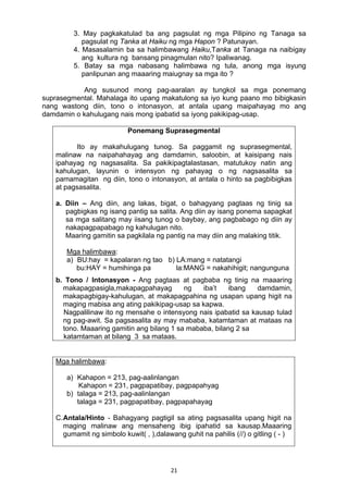 21 
3. May pagkakatulad ba ang pagsulat ng mga Pilipino ng Tanaga sa
pagsulat ng Tanka at Haiku ng mga Hapon ? Patunayan.
4. Masasalamin ba sa halimbawang Haiku,Tanka at Tanaga na naibigay
ang kultura ng bansang pinagmulan nito? Ipaliwanag.
5. Batay sa mga nabasang halimbawa ng tula, anong mga isyung
panlipunan ang maaaring maiugnay sa mga ito ?
Ang susunod mong pag-aaralan ay tungkol sa mga ponemang
suprasegmental. Mahalaga ito upang makatulong sa iyo kung paano mo bibigkasin
nang wastong diin, tono o intonasyon, at antala upang maipahayag mo ang
damdamin o kahulugang nais mong ipabatid sa iyong pakikipag-usap.
Ponemang Suprasegmental
Ito ay makahulugang tunog. Sa paggamit ng suprasegmental,
malinaw na naipahahayag ang damdamin, saloobin, at kaisipang nais
ipahayag ng nagsasalita. Sa pakikipagtalastasan, matutukoy natin ang
kahulugan, layunin o intensyon ng pahayag o ng nagsasalita sa
pamamagitan ng diin, tono o intonasyon, at antala o hinto sa pagbibigkas
at pagsasalita.
a. Diin – Ang diin, ang lakas, bigat, o bahagyang pagtaas ng tinig sa
pagbigkas ng isang pantig sa salita. Ang diin ay isang ponema sapagkat
sa mga salitang may iisang tunog o baybay, ang pagbabago ng diin ay
nakapagpapabago ng kahulugan nito.
Maaring gamitin sa pagkilala ng pantig na may diin ang malaking titik.
Mga halimbawa:
a) BU:hay = kapalaran ng tao b) LA:mang = natatangi
bu:HAY = humihinga pa la:MANG = nakahihigit; nangunguna
b. Tono / Intonasyon - Ang pagtaas at pagbaba ng tinig na maaaring
makapagpasigla,makapagpahayag ng iba’t ibang damdamin,
makapagbigay-kahulugan, at makapagpahina ng usapan upang higit na
maging mabisa ang ating pakikipag-usap sa kapwa.
Nagpalilinaw ito ng mensahe o intensyong nais ipabatid sa kausap tulad
ng pag-awit. Sa pagsasalita ay may mababa, katamtaman at mataas na
tono. Maaaring gamitin ang bilang 1 sa mababa, bilang 2 sa
katamtaman at bilang 3 sa mataas.
Mga halimbawa:
a) Kahapon = 213, pag-aalinlangan
Kahapon = 231, pagpapatibay, pagpapahyag
b) talaga = 213, pag-aalinlangan
talaga = 231, pagpapatibay, pagpapahayag
C.Antala/Hinto - Bahagyang pagtigil sa ating pagsasalita upang higit na
maging malinaw ang mensaheng ibig ipahatid sa kausap.Maaaring
gumamit ng simbolo kuwit( , ),dalawang guhit na pahilis (//) o gitling ( - )
 