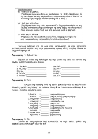 22 
Mga halimbawa:
a) Hindi/ ako si Joshua.
(Pagbigkas ito na ang hinto ay pagkatapos ng HINDI. Nagbibigay ito
ng kahulugan na ang nagsasalita ay nagsasabing siya si Joshua na
maaaring siya’y napagkamalan lamang na si Arvyl.)
b) Hindi ako, si Joshua.
(Pagbigkas ito na ang hinto ay nasa AKO. Pagpapahiwatig ito na ang
kausap ay maaaring napagbintangan ng isang bagay na hindi ginawa.
Kaya sinasabi niyang hindi siya ang gumawa kundi si Joshua)
c) Hindi ako si Joshua.
(Pagbigkas ito na nasa hulihan ang hinto. Nagpapahayag ito na
ang nagsasalita ay nagsasabing hindi siya si Joshua.)
Ngayong nalaman mo na ang mga kahalagahan ng mga ponemang
suprasegmental sagutin ang mga pagsasanay upang lalong maging bihasa sa
paggamit ng mga ito.
Pagsasanay 1. Bigkasin Mo
Bigkasin at isulat ang kahulugan ng mga pares ng salita na pareho ang
baybay subalit magkaiba ang bigkas.
1. / SA:ka/ - _________________ /sa:KA/- _________________
2. /BU:hay/- _________________ /bu:HAY/-________________
3./ki:ta/ - ___________________ /ki:tah/- __________________
4. /ta:la/ - ___________________ /ta:la?/ - _________________
5. /ba.lah/ -__________________ /ba.la?/- _________________
Pagsasanay 2. Tono
Tukuyin ang wastong tono ng bawat pahayag batay sa layunin nito.
Maaaring gamitin ang bilang 1 sa mababa, bilang 2 sa katamtaman at bilang 3 sa
mataas . Isulat sa sagutang papel.
1. kanina = _______, pag-aalinlangan
kanina = _______, pagpapatibay, pagpapahyag
2. mayaman = _______, pagtatanong
mayaman = _______, pagpapahayag
3. magaling = _______, pagpupuri
magaling = _______, pag-aalinlangan
4. kumusta = _______, pagtatanong na masaya
kumusta = _______, pag-aalala
5. Ayaw mo = _______, paghamon
Ayaw mo = _______, pagtatanong
Pagsasanay 3. Diin
Gamitin sa pangungusap ang sumusunod na mga salita. Ipakita ang
pagbabago ng kahulugan batay sa diin.
 