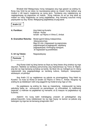 24 
Binabati kita! Matagumpay mong naisagawa ang mga gawain sa araling ito.
Kung may hindi ka pa lubos na naunawaang paksa ay maaari mong balikan ang
modyul o dili kaya’y magtanong sa iyong guro. Tandaang ang nagtatanong ay
nagpapahayag ng pagnanais na matuto. Kung malinaw na sa iyo ang lahat ay
maaari ka nang magpatuloy sa iyong paglalakbay. Ang bansang susunod mong
papasyalan ay ang Korea. Maligayang paglalakbay at pag-aaral.
A. Panitikan: Ang Hatol ng Kuneho
Pabula - Korea
Isinalin sa Filipino ni Vilma C. Ambat
B. Gramatika/ Retorika: Modal (gamit bilang malapandiwa,
bilang panuring);
Mga Uri nito: (nagsasaad ng pagnanasa,
paghahangad at pagkagusto, sapilitang
pagpapatupad, hinihinging mangyari,
at nagsasaad ng posibilidad)
C. Uri ng Teksto: Nagsasalaysay
Ang Korea tulad ng ilang bansa sa Asya ay ilang beses ding sinakop ng mga
dayuhan. Nakikita sa kanilang pamumuhay ang impluwensiya ng Tsina at Hapon,
ang ilan sa mga bansang sumakop sa kanila. Sa likod nito ay mahigpit pa rin nilang
napananatili ang pagpapahalaga sa kanilang kultura, tradisyon, kasaysayan,
edukasyon, at pamilya.
Ang Aralin 2.2 ay naglalaman ng pabula na pinamagatang “Ang Hatol ng
Kuneho” na mula sa Korea at isinalin sa Filipino ni Vilma C. Ambat. Kaugnay ng
araling ito ay tatalakayin natin ang paggamit ng modal at ang mga uri nito.
Sa pagtatapos ng araling ito, ikaw ay inaasahang makasusulat ng isang
pabulang batay sa sumusunod na pamantayan: a) orihinalidad, b) malikhaing
pagsulat, c) malinaw na paglalahad ng mensahe; at d) maayos na pagkakabuo ng
kuwento.
Aalamin mo kung bakit mahalagang unawain at pahalagahan ang
pabula.Gayundin, kung nailalarawan ba ng mga hayop na tauhan sa pabula ang
katangian ng mga tao sa bansang pinagmulan nito?
Aralin 2.2
Panimula
 