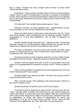 26 
siya ay nabigo. Sumigaw siya nang sumigaw upang humingi ng tulong subalit
walang nakarinig sa kanya.
Kinabukasan, muling sumigaw ang tigre upang humingi ng tulong hanggang
mapaos. Gutom na gutom at hapong-hapo na ang tigre. Lumupasay na lamang siya
sa lupa. Naisip niyang ito na ang kaniyang kamatayan. Walang ano-ano ay nakarinig
siya ng mga yabag. Nabuhayan siya ng loob at agad tumayo.“Tulong! Tulong!” muli
niyang isinigaw.
“Ah! isang tigre!” sabi ng lalaki habang nakadungaw sa hukay.
“Pakiusap! Tulungan mo akong makalabas dito,” pagmamakaawa ng tigre.
“Kung tutulungan mo ako, hindi kita makalilimutan habambuhay.”
Naawa ang lalaki sa tigre subalit naisip niyang baka kainin siya nito. “Gusto
sana kitang tulungan subalit nangangamba ako sa maaaring mangyari. Patawad!
Ipagpapatuloy ko na ang aking paglalakbay”, wika ng lalaki at nagpatuloy sa
paglalakad.
“Sandali! Sandali! Huwag mong isipin iyan,” pakiusap ng tigre. “Huwag kang
mag-alala, pangako ko hindi kita sasaktan. Nagmamakaawa ako, tulungan mo ako.
Kapag ako ay nakalabas dito tatanawin kong malaking utang na loob!”
Tila labis na nakakaawa ang tinig ng tigre kaya bumalik ang lalaki upang
tulungan ito. Nakahanap siya ng troso at dahan-dahan niyang ibinaba sa hukay. “
Gumapang ka dito,” sabi ng lalaki.
Gumapang ang tigre sa troso hanggang makaahon sa hukay. Nakita ng tigre
ang lalaking tumulong sa kanya. Naglaway ang tigre at naglakad paikot sa lalaki.
“Sandali!” Hindi ba nangako ka sa akin na hindi mo ako sasaktan? Ito ba ang
paraan mo ng pagpapasalamat at pagtanaw ng utang na loob?” sumbat ng lalaki sa
tigre.
“Wala na akong pakialam sa pangakong iyan dahil nagugutom ako! Hindi ako
kumain nang ilang araw!” tugon ng tigre.
“Sandali! Sandali!” ang pakiusap ng lalaki. “Tanungin natin ang puno ng Pino
kung tama bang kainin mo ako.”
“Sige,” ang wika ng tigre. “Pero pagkatapos natin siyang tanungin, kakainin na
kita. Gutom na gutom na ako.”
Ipinaliwanag ng tigre at ng lalaki sa puno ng Pino ang nangyari.
“Anong alam ng tao sa pagtanaw ng utang na loob?” tanong ng puno ng Pino.
“ Bakit ang mga dahon at sanga namin ang kinukuha ninyo upang mapainit ang
inyong mga tahanan at maluto ang inyong mga pagkain? Mga taon ang binibilang
namin upang lumaki. Kapag kami’y malaki na pinuputol ninyo. Ginagamit ninyo kami
sa pagpapatayo ng inyong mga bahay at pagpapagawa ng inyong mga
kasangkapan. At isa pa, tao rin ang humukay ng butas na iyan. Utang na loob!
Huwag ka nang magdalawang isip, Tigre. Sige pawiin mo ang iyong gutom.”
 