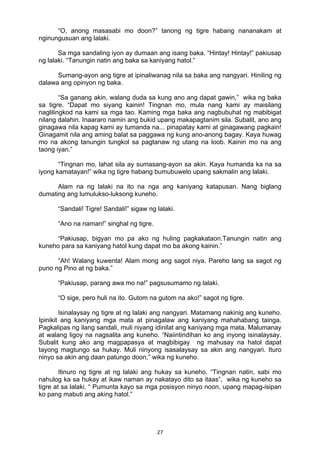 27 
“O, anong masasabi mo doon?” tanong ng tigre habang nananakam at
nginungusuan ang lalaki.
Sa mga sandaling iyon ay dumaan ang isang baka. “Hintay! Hintay!” pakiusap
ng lalaki. “Tanungin natin ang baka sa kaniyang hatol.”
Sumang-ayon ang tigre at ipinaliwanag nila sa baka ang nangyari. Hiniling ng
dalawa ang opinyon ng baka.
“Sa ganang akin, walang duda sa kung ano ang dapat gawin,” wika ng baka
sa tigre. “Dapat mo siyang kainin! Tingnan mo, mula nang kami ay maisilang
naglilingkod na kami sa mga tao. Kaming mga baka ang nagbubuhat ng mabibigat
nilang dalahin. Inaararo namin ang bukid upang makapagtanim sila. Subalit, ano ang
ginagawa nila kapag kami ay tumanda na... pinapatay kami at ginagawang pagkain!
Ginagamit nila ang aming balat sa paggawa ng kung ano-anong bagay. Kaya huwag
mo na akong tanungin tungkol sa pagtanaw ng utang na loob. Kainin mo na ang
taong iyan.”
“Tingnan mo, lahat sila ay sumasang-ayon sa akin. Kaya humanda ka na sa
iyong kamatayan!” wika ng tigre habang bumubuwelo upang sakmalin ang lalaki.
Alam na ng lalaki na ito na nga ang kaniyang katapusan. Nang biglang
dumating ang lumulukso-luksong kuneho.
“Sandali! Tigre! Sandali!” sigaw ng lalaki.
“Ano na naman!” singhal ng tigre.
“Pakiusap, bigyan mo pa ako ng huling pagkakataon.Tanungin natin ang
kuneho para sa kaniyang hatol kung dapat mo ba akong kainin.”
“Ah! Walang kuwenta! Alam mong ang sagot niya. Pareho lang sa sagot ng
puno ng Pino at ng baka.”
“Pakiusap, parang awa mo na!” pagsusumamo ng lalaki.
“O sige, pero huli na ito. Gutom na gutom na ako!” sagot ng tigre.
Isinalaysay ng tigre at ng lalaki ang nangyari. Matamang nakinig ang kuneho.
Ipinikit ang kaniyang mga mata at pinagalaw ang kaniyang mahahabang tainga.
Pagkalipas ng ilang sandali, muli niyang idinilat ang kaniyang mga mata. Malumanay
at walang ligoy na nagsalita ang kuneho. “Naiintindihan ko ang inyong isinalaysay.
Subalit kung ako ang magpapasya at magbibigay ng mahusay na hatol dapat
tayong magtungo sa hukay. Muli ninyong isasalaysay sa akin ang nangyari. Ituro
ninyo sa akin ang daan patungo doon,” wika ng kuneho.
Itinuro ng tigre at ng lalaki ang hukay sa kuneho. “Tingnan natin, sabi mo
nahulog ka sa hukay at ikaw naman ay nakatayo dito sa itaas”, wika ng kuneho sa
tigre at sa lalaki. “ Pumunta kayo sa mga posisyon ninyo noon, upang mapag-isipan
ko pang mabuti ang aking hatol.”
 