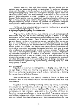 28 
Tumalon agad ang tigre nang hindi nag-iisip. Ang nais lamang niya ay
matapos agad ang usapan nang makain na niya ang tao. “Ah! ganito ang kalagayan
ninyo noon. Ikaw, tigre ay nahulog sa hukay at hindi makaahon. Ikaw naman lalaki,
narinig mo ang paghingi ng saklolo kaya tinulungan mo ang tigre. Ngayon maaari na
akong magbigay ng aking hatol. Ang problemang ito ay nagsimula nang tulungan ng
tao ang tigreng makalabas sa hukay”, paliwanag ng kuneho na tila may ibang
kausap. “Sa ibang salita, kung ang tao ay hindi nagpakita ng kabutihan at iniwan ang
tigre sa hukay, walang naging problema. Kaya naisip ko na magpatuloy ang tao sa
kaniyang paglalakbay at dapat na manatili ang tigre sa hukay. Magandang umaga sa
inyong dalawa!” wika ng matalinong kuneho at nagpatuloy sa kaniyang paglukso.
Naririto ang ilang karagdagang impormasyon na makatutulong sa iyo upang
unawain kung ano ang katangian ng pabula.
Kaligirang Pangkasaysayan ng Pabula sa Korea
Ang mga hayop ay hindi lamang mga nilikhang gumagala sa kapatagan at
kabundukan. Ang mga ito ay may simbolong ugnayan sa bansa at sa mga
mamamayan nito. Sa Korea, mahalaga ang ginampanan ng mga hayop sa kanilang
mitolohiya at kuwentong bayan . Ayon sa kanilang paniniwala, noong unang
panahon daw ay may isang tigre at oso na nagnais maging tao. Nang bumaba sa
lupa ang kanilang diyos na si Hwanin ( diyos ng kalangitan) ay humiling ang isang
tigre at isang oso na maging tao. Ang sabi ni Hwanin ay magkulong sa kuweba ang
dalawa sa loob ng 100 araw. Dahil sa marubdob na pagnanasang maging tao ay
sumunod sa ipinag-uutos ang dalawa. Pagkalipas lamang ng ilang araw ay agad
ding lumabas ang tigre subalit nanatili sa loob ng kuweba ang oso. Pagkalipas ng
100 araw ay may isang napakagandang babae ang lumabas ng kuweba. Ang babae
ay natuwa sa kaniyang itsura at kinausap muli si Hwanin . Nagpasalamat siya sa
diyos at muling humiling na sana ay magkaroon siya ng anak. Pinababa sa lupa ng
diyos ang kaniyang anak na si Hwanung ( anak ng diyos ng kalangitan) at ipinakasal
sa babae. Sila’y nagkaanak at pinangalanang Dangun. Si Dangun ay naging hari.
Pinaniniwalaang dito nagsimula ang pagkakaroon ng simbolong hayop ang iba’t
ibang dynasty sa Korea.
Ano ang pabula?
Ang pabula ay isa sa mga sinaunang panitikan sa daigdig. Noong ika-5 at ika-6
na siglo bago si Kristo, may itinuring nang pabula ang mga taga-India. Ang
karaniwang paksa ng mga pabula ay tungkol sa buhay ng itinuturing na dakilang
tao ng mga sinaunang Hindu, si Kasyapa.
Lalong napatanyag ang mga ganitong kuwento sa Gresya. Si Aesop ang
tinaguriang “Ama ng mga Sinaunang Pabula” dahil sa napabantog niyang aklat, ang
Aesop’s Fable.
Ang pabula ay isang maikling kuwentong kathang-isip lamang. Karaniwang
isinasalaysay sa mga kabataan para aliwin gayundin ang magbigay ng pangaral.
Ang mga tauhan ng kuwento ay pawang mga hayop. Mga hayop na kumakatawan o
sumasagisag sa mga katangian o pag-uugali ng tao. Ang ahas halimbawa ay
karaniwan nang nangangahulugan ng isang taong taksil. Ang pagong, makupad.
Ang kalabaw, matiyaga. Ang palaka, mayabang. Ang unggoy o matsing, isang tuso.
Ang aso, matapat. Marami pang hayop ang may ibang pagpapakahulugan. Sa mga
 