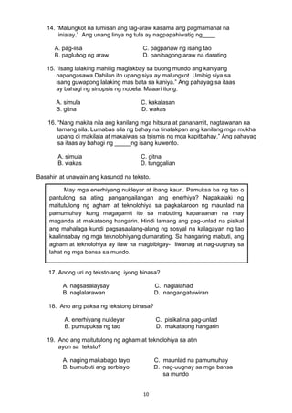 14. “Malungkot na lumisan ang tag-araw kasama ang pagmamahal na 
inialay.” Ang unang linya ng tula ay nagpapahiwatig ng____ 
A. pag-iisa C. pagpanaw ng isang tao 
B. paglubog ng araw D. panibagong araw na darating 
15. “Isang lalaking mahilig maglakbay sa buong mundo ang kaniyang 
napangasawa.Dahilan ito upang siya ay malungkot. Umibig siya sa 
isang guwapong lalaking mas bata sa kaniya.” Ang pahayag sa itaas 
ay bahagi ng sinopsis ng nobela. Maaari itong: 
A. simula C. kakalasan 
B. gitna D. wakas 
16. “Nang makita nila ang kanilang mga hitsura at pananamit, nagtawanan na 
lamang sila. Lumabas sila ng bahay na tinatakpan ang kanilang mga mukha 
upang di makilala at makaiwas sa tsismis ng mga kapitbahay.” Ang pahayag 
sa itaas ay bahagi ng _____ng isang kuwento. 
A. simula C. gitna 
B. wakas D. tunggalian 
Basahin at unawain ang kasunod na teksto. 
May mga enerhiyang nukleyar at ibang kauri. Pamuksa ba ng tao o 
pantulong sa ating pangangailangan ang enerhiya? Napakalaki ng 
maitutulong ng agham at teknolohiya sa pagkakaroon ng maunlad na 
pamumuhay kung magagamit ito sa mabuting kaparaanan na may 
maganda at makataong hangarin. Hindi lamang ang pag-unlad na pisikal 
ang mahalaga kundi pagsasaalang-alang ng sosyal na kalagayan ng tao 
kaalinsabay ng mga teknolohiyang dumarating. Sa hangaring mabuti, ang 
agham at teknolohiya ay ilaw na magbibigay- liwanag at nag-uugnay sa 
lahat ng mga bansa sa mundo. 
17. Anong uri ng teksto ang iyong binasa? 
A. nagsasalaysay C. naglalahad 
B. naglalarawan D. nangangatuwiran 
18. Ano ang paksa ng tekstong binasa? 
A. enerhiyang nukleyar C. pisikal na pag-unlad 
B. pumupuksa ng tao D. makataong hangarin 
19. Ano ang maitutulong ng agham at teknolohiya sa atin 
ayon sa teksto? 
A. naging makabago tayo C. maunlad na pamumuhay 
B. bumubuti ang serbisyo D. nag-uugnay sa mga bansa 
10 
sa mundo 
 