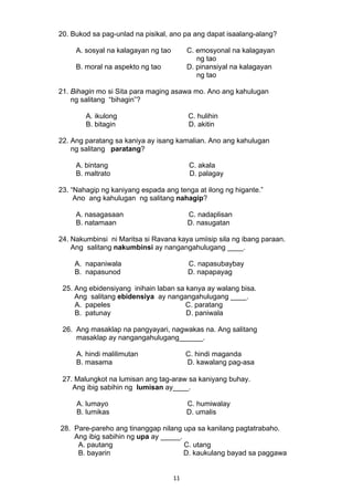 20. Bukod sa pag-unlad na pisikal, ano pa ang dapat isaalang-alang? 
A. sosyal na kalagayan ng tao C. emosyonal na kalagayan 
11 
ng tao 
B. moral na aspekto ng tao D. pinansiyal na kalagayan 
ng tao 
21. Bihagin mo si Sita para maging asawa mo. Ano ang kahulugan 
ng salitang “bihagin”? 
A. ikulong C. hulihin 
B. bitagin D. akitin 
22. Ang paratang sa kaniya ay isang kamalian. Ano ang kahulugan 
ng salitang paratang? 
A. bintang C. akala 
B. maltrato D. palagay 
23. “Nahagip ng kaniyang espada ang tenga at ilong ng higante.” 
Ano ang kahulugan ng salitang nahagip? 
A. nasagasaan C. nadaplisan 
B. natamaan D. nasugatan 
24. Nakumbinsi ni Maritsa si Ravana kaya umiisip sila ng ibang paraan. 
Ang salitang nakumbinsi ay nangangahulugang ____. 
A. napaniwala C. napasubaybay 
B. napasunod D. napapayag 
25. Ang ebidensiyang inihain laban sa kanya ay walang bisa. 
Ang salitang ebidensiya ay nangangahulugang ____. 
A. papeles C. paratang 
B. patunay D. paniwala 
26. Ang masaklap na pangyayari, nagwakas na. Ang salitang 
masaklap ay nangangahulugang______. 
A. hindi malilimutan C. hindi maganda 
B. masama D. kawalang pag-asa 
27. Malungkot na lumisan ang tag-araw sa kaniyang buhay. 
Ang ibig sabihin ng lumisan ay____. 
A. lumayo C. humiwalay 
B. lumikas D. umalis 
28. Pare-pareho ang tinanggap nilang upa sa kanilang pagtatrabaho. 
Ang ibig sabihin ng upa ay _____. 
A. pautang C. utang 
B. bayarin D. kaukulang bayad sa paggawa 
 