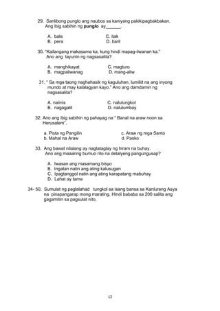 29. Sanlibong punglo ang naubos sa kaniyang pakikipagbakbakan. 
Ang ibig sabihin ng punglo ay______. 
A. bala C. itak 
B. pera D. baril 
30. “Kailangang makasama ka, kung hindi mapag-iiwanan ka.” 
Ano ang layunin ng nagsasalita? 
A. manghikayat C. magturo 
B. magpaliwanag D. mang-aliw 
31. “ Sa mga taong naghahasik ng kaguluhan, lumiliit na ang inyong 
mundo at may kalalagyan kayo.” Ano ang damdamin ng 
nagsasalita? 
A. naiinis C. nalulungkot 
B. nagagalit D. nalulumbay 
32. Ano ang ibig sabihin ng pahayag na “ Banal na araw noon sa 
Herusalem”. 
a. Pista ng Pangilin c. Araw ng mga Santo 
b. Mahal na Araw d. Pasko 
33. Ang bawat nilalang ay nagtataglay ng hiram na buhay. 
Ano ang maaaring bumuo rito na detalyeng pangungusap? 
A. Iwasan ang masamang bisyo 
B. Ingatan natin ang ating kalusugan 
C. Ipagtanggol natin ang ating karapatang mabuhay 
D. Lahat ay tama 
34- 50. Sumulat ng paglalahad tungkol sa isang bansa sa Kanlurang Asya 
na pinapangarap mong marating. Hindi bababa sa 200 salita ang 
gagamitin sa pagsulat nito. 
12 
 