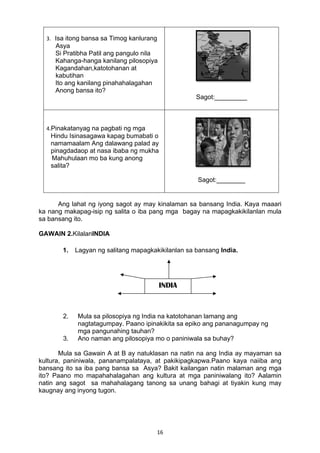 3. Isa itong bansa sa Timog kanlurang 
Asya 
Si Pratibha Patil ang pangulo nila 
Kahanga-hanga kanilang pilosopiya 
Kagandahan,katotohanan at 
kabutihan 
Ito ang kanilang pinahahalagahan 
Anong bansa ito? 
INDIA 
16 
Sagot:_________ 
4.Pinakatanyag na pagbati ng mga 
Hindu Isinasagawa kapag bumabati o 
namamaalam Ang dalawang palad ay 
pinagdadaop at nasa ibaba ng mukha 
Mahuhulaan mo ba kung anong 
salita? 
Sagot:________ 
Ang lahat ng iyong sagot ay may kinalaman sa bansang India. Kaya maaari 
ka nang makapag-isip ng salita o iba pang mga bagay na mapagkakikilanlan mula 
sa bansang ito. 
GAWAIN 2.KilalanINDIA 
1. Lagyan ng salitang mapagkakikilanlan sa bansang India. 
2. Mula sa pilosopiya ng India na katotohanan lamang ang 
nagtatagumpay. Paano ipinakikita sa epiko ang pananagumpay ng 
mga pangunahing tauhan? 
3. Ano naman ang pilosopiya mo o paniniwala sa buhay? 
Mula sa Gawain A at B ay natuklasan na natin na ang India ay mayaman sa 
kultura, paniniwala, pananampalataya, at pakikipagkapwa.Paano kaya naiiba ang 
bansang ito sa iba pang bansa sa Asya? Bakit kailangan natin malaman ang mga 
ito? Paano mo mapahahalagahan ang kultura at mga paniniwalang ito? Aalamin 
natin ang sagot sa mahahalagang tanong sa unang bahagi at tiyakin kung may 
kaugnay ang inyong tugon. 
 