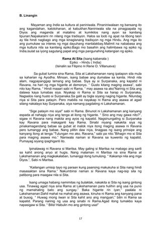 17 
B. Linangin 
Mayaman ang India sa kultura at paniniwala. Pinaniniwalaan ng bansang ito 
ang kagandahan, katotohanan, at kabutihan.Naniniwala sila na pinagpapala ng 
Diyos ang maganda at matalino at kumikilos nang ayon sa kanilang 
lipunan.Napakarami rin nilang mga tradisyon. Halos sa loob ng apat na libong taon 
ay tila hindi nagbago ang mga kinagisnang tradisyon ng mga Hindu. Ang mga ito 
ang pumukaw sa interes ng mga dayuhang manlalakbay.Malimit na nababasa ang 
mga kultura nila sa kanilang epiko.Bago mo basahin ang halimbawa ng epiko ng 
India,isulat sa iyong sagutang papel ang mga pangunahing katangian ng epiko. 
Rama At Sita (Isang kabanata ) 
Epiko - Hindu ( India) 
(Isinalin sa Filipino ni Rene O. Villanueva) 
Sa gubat tumira sina Rama, Sita at Lakshamanan nang ipatapon sila mula 
sa kaharian ng Ayodha. Minsan, isang babae ang dumalaw sa kanila. Hindi nila 
alam, nagpapanggap lamang ang babae. Siya ay si Surpanaka, ang kapatid ni 
Ravana, na hari ng mga higante at demonyo. “ Gusto kitang maging asawa”, sabi 
nito kay Rama. “ Hindi maaari sabi ni Rama, “ may asawa na ako”Narinig ni Sita ang 
dalawa kaya lumabas siya. Niyakap ni Rama si Sita sa harap ni Surpanaka. 
Nagselos nang husto si Surpanaka.Sa galit ay bigla siyang naging higante. Nilundag 
niya si Sita para patayin. Pero mabilis na nayakap ni Rama ang asawa at agad 
silang nakalayo kay Surpanaka, siya namang pagdating ni Lakshamanan. 
“Sige patayin mo siya!” sabi ni Rama. Binunot ni Lakshamanan ang kanyang 
espada at nahagip niya ang tenga at ilong ng higante. “ Sino ang may gawa nito?”, 
sigaw ni Ravana nang makita ang ayos ng kapatid. Nagsinungaling si Surpanaka 
kay Ravana para makaganti kay Rama. Sinabi niyang nakakita siya ng 
pinakamagandang babae sa gubat at inalok niya itong maging asawa ni Ravana 
pero tumanggi ang babae. Nang pilitin daw niya, tinagpas ng isang prinsipe ang 
kanyang ilong at tenga.“Tulungan mo ako, Ravana,” sabi pa nito.”Bihagin mo si Sita 
para maging asawa mo.” Naniwala naman si Ravana sa kuwento ng kapatid. 
Pumayag siyang ipaghiganti ito. 
Ipinatawag ni Ravana si Maritsa. May galing si Maritsa na mabago ang sarili 
sa kahit anong anyo at hugis. Nang malaman ni Maritsa na sina Rama at 
Lakshamanan ang magkakalaban, tumanggi itong tumulong. “ Kakampi nila ang mga 
Diyos.”, Sabi ni Maritsa. 
“Kailangan umisip tayo ng paraan kung paanong makukuha si Sita nang hindi 
masasaktan sina Rama.” Nakumbinsi naman si Ravana kaya nag-isip sila ng 
patibong para maagaw nila si Sita. 
Isang umaga habang namimitas ng bulaklak, nakakita si Sita ng isang gintong 
usa. Tinawag agad niya sina Rama at Lakshamanan para hulihin ang usa na puno 
ng mamahaling bato ang sungay.” Baka higante rin iyan,” paalala ni 
Lakshamanan.Dahil mahal na mahal ang asawa, kinuha ni Rama ang kanyang pana 
at busog. “ Huwag mong iiwan si Sita kahit ano ang mangyari,” bilin ni Rama sa 
kapatid. Parang narinig ng usa ang sinabi ni Rama.Agad itong tumakbo kaya 
napasigaw si Sita. “ Bilis! Habulin mo ang gintong usa!” 
 