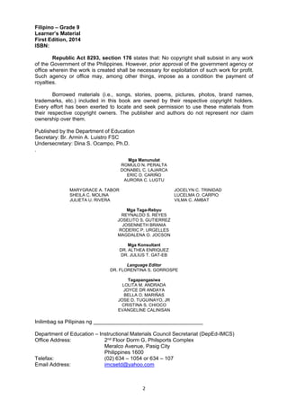 2 
Filipino – Grade 9 
Learner’s Material 
First Edition, 2014 
ISBN: 
Republic Act 8293, section 176 states that: No copyright shall subsist in any work 
of the Government of the Philippines. However, prior approval of the government agency or 
office wherein the work is created shall be necessary for exploitation of such work for profit. 
Such agency or office may, among other things, impose as a condition the payment of 
royalties. 
Borrowed materials (i.e., songs, stories, poems, pictures, photos, brand names, 
trademarks, etc.) included in this book are owned by their respective copyright holders. 
Every effort has been exerted to locate and seek permission to use these materials from 
their respective copyright owners. The publisher and authors do not represent nor claim 
ownership over them. 
Published by the Department of Education 
Secretary: Br. Armin A. Luistro FSC 
Undersecretary: Dina S. Ocampo, Ph.D. 
. 
Mga Manunulat 
ROMULO N. PERALTA 
DONABEL C. LAJARCA 
ERIC O. CARIŇO 
AURORA C. LUGTU 
MARYGRACE A. TABOR JOCELYN C. TRINIDAD 
SHEILA C. MOLINA LUCELMA O. CARPIO 
JULIETA U. RIVERA VILMA C. AMBAT 
Mga Taga-Rebyu 
REYNALDO S. REYES 
JOSELITO S. GUTIERREZ 
JOSENNETH BRANIA 
RODERIC P. URGELLES 
MAGDALENA O. JOCSON 
Mga Konsultant 
DR. ALTHEA ENRIQUEZ 
DR. JULIUS T. GAT-EB 
Language Editor 
DR. FLORENTINA S. GORROSPE 
Tagapangasiwa 
LOLITA M. ANDRADA 
JOYCE DR ANDAYA 
BELLA O. MARIŇAS 
JOSE D. TUGUINAYO, JR 
CRISTINA S. CHIOCO 
EVANGELINE CALINISAN 
Inilimbag sa Pilipinas ng _____________________________________ 
Department of Education – Instructional Materials Council Secretariat (DepEd-IMCS) 
Office Address: 2nd Floor Dorm G, Philsports Complex 
Meralco Avenue, Pasig City 
Philippines 1600 
Telefax: (02) 634 – 1054 or 634 – 107 
Email Address: imcsetd@yahoo.com 
 