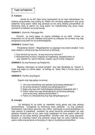 26 
Yugto ng Pagkatuto 
A. Tuklasin 
Handa ka na ba? Alam kong masisiyahan ka sa mga matutuklasan mo 
habang pinag-aaralan ang araling ito. Halika na’t simulang pagyamanin ang iyong 
kaalaman kung paano naiiba ang parabula sa iba pang akdang pampanitikan sa 
Kanlurang Asya at alamin mo kung paano mo maipararating ang iyong iniisip, 
damdamin at saloobin sa iyong kausap. 
GAWAIN 1. Guhit Ko, Pakinggan Mo. 
Gumuhit ng isang bagay na naging mahalaga sa iyo dahil minsan ay 
kinapulutan mo ito ng aral. Matapos itong iguhit ay isalaysay mo sa klase ang mga 
pangyayari kung bakit mo ito pinahahalagahan. 
GAWAIN 2. Unahan Tayo 
Pangkatang Gawain : Magpaligsahan sa pagsagot ang bawat pangkat kung 
saan nabasa o narinig ang mga sumusunod na pahayag. 
1. Ang nahuhuli ay nauuna , at ang nauuna ay nahuhuli ? 
2. Nararapat lang na tayo’y magsaya at magdiwang, sapagkat patay na 
ang kapatid mo, ngunit nabuhay, nawala, ngunit muling natagpuan. 
GAWAIN 3. Ito ang Pananaw ng Pangkat Ko. 
Bigyang- kahulugan ng bawat pangkat ang mga talinghaga sa Gawain 2. 
Isulat ang sagot sa manila paper at ibahagi sa klase. May 5 minuto kayo para 
isagawa ito. 
GAWAIN 4. Try Mo Lang Sagutin 
Sagutin ang mga gabay na tanong : 
1. Ano ang mensaheng nais ipahatid ng binasang talinghaga ? 
2. Sa anong sitwasyon makikita ang talinghagang ito ? 
3. Ibigay ang mga aral/ mahahalagang kaisipang nakapaloob dito ? 
4. Paano naiiba ang mga talinghagang ito sa iba pang pahayag 
mula sa iba pang akdang pampanitikan ? 
5. Paano mo maisasabuhay ang mga talingahagang ito ? 
B. Linangin 
Sa bahaging ito ng aralin ay makikilala mong ganap ang mga akdang 
pampanitikang lumaganap sa Kanlurang Asya partikular na ang parabula. 
Nasasalamin ang kultura gayundin ang mithiin, paniniwala at pananampalataya sa 
mga pasulat at pasalitang panitikan ng isang bansa.Sa pamamagitan ng mga 
gawaing inihanda para sa iyo, alam kong masasagot mo kung paano naiiba ang 
parabula sa iba pang akdang pampanitikan. Simulan natin ang iyong pag-aaral. 
Basahin at unawaing mabuti ang parabula upang higit mo pang malaman kung 
paano naiiba ang parabula sa iba pang uri mga uri ng akdang pampanitikan. 
 