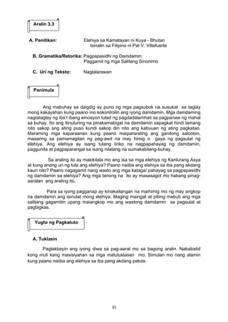 Aralin 3.3 
A. Panitikan: Elehiya sa Kamatayan ni Kuya - Bhutan 
Isinalin sa Filipino ni Pat V. Villafuerte 
B. Gramatika/Retorika: Pagpapasidhi ng Damdamin: 
Paggamit ng mga Salitang Sinonimo 
35 
C. Uri ng Teksto: Naglalarawan 
Panimula 
Ang mabuhay sa daigdig ay puno ng mga pagsubok na susukat sa taglay 
mong kakayahan kung paano mo kokontrolin ang iyong damdamin. Mga damdaming 
nagtataglay ng iba’t ibang emosyon tulad ng pagdadalamhati sa pagpanaw ng mahal 
sa buhay. Ito ang itinuturing na pinakamabigat na damdamin sapagkat hindi lamang 
nito sakop ang ating puso kundi sakop din nito ang kabuuan ng ating pagkatao. 
Maraming mga kaparaanan kung paano maipararating ang ganitong saloobin, 
maaaring sa pamamagitan ng pag-awit na may himig o gaya ng pagsulat ng 
elehiya. Ang elehiya ay isang tulang liriko na nagpapahayag ng damdamin, 
paggunita at pagpaparangal sa isang nilalang na sumakabilang-buhay. 
Sa araling ito ay makikilala mo ang isa sa mga elehiya ng Kanlurang Asya 
at kung anong uri ng tula ang elehiya? Paano naiiba ang elehiya sa iba pang akdang 
kauri nito? Paano nagagamit nang wasto ang mga kataga/ pahayag sa pagpapasidhi 
ng damdamin sa elehiya? Ang mga tanong na ito ay masasagot mo habang pinag-aaralan 
ang araling ito. 
Para sa iyong pagganap ay kinakailangan na maihimig mo ng may angkop 
na damdamin ang isinulat mong elehiya. Maging maingat at piliing mabuti ang mga 
salitang gagamitin upang maiangkop mo ang wastong damdamin sa pagsulat at 
pagbigkas. 
Yugto ng Pagkatuto 
A. Tuklasin 
Paglakbayin ang iyong diwa sa pag-aaral mo sa bagong aralin. Nababatid 
kong muli kang masisiyahan sa mga matutuklasan mo. Simulan mo nang alamin 
kung paano naiiba ang elehiya sa iba pang akdang patula. 
 