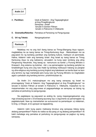 43 
Aralin 3.4 
A. Panitikan: Usok at Salamin : Ang Tagapaglingkod 
at Ang Pinaglilingkuran 
Sanaysay –Israel 
Isinulat ni Gordon Fillman 
Isinalin ni Patrocinio V.Villafuerte 
B. Gramatika/Retorika: Pamaksa at Pantulong na Pangungusap 
C. Uri ng Teksto: Nangangatuwiran 
Panimula 
Nalakbay mo na ang iba’t ibang bansa sa Timog-Silangang Asya ngayon, 
maglalakbay ka sa isang bansa sa Timog-Kanlurang Asya . Matutuklasan mo sa 
pag-aaral mo ng kanilang panitikan ang kanilang kultura, tradisyon at paniniwala. 
Halina, kilalanin natin ang bansang Israel. Ang Israel ay isang bansa sa Timog 
Kanlurang Asya na ang kabisera’y Jerusalem na kung saan isinilang ang ating 
Panginoong Hesukristo. Ang tawag sa namumuno sa kanila’ y Punong Ministro o 
Knessent .Ang sistema ng botohan nila’ y sa pamamagitan ng kanilang partylist na 
kinabibilingan kung sino ang nais ihalal ng kanilang institusyon habang sa pangkat 
ng ultra-religious ang kanilang punong lingkod ang kakatawan sa kanila.Apat na taon 
ang termino ng mga mahahalal pero kung nais ng Punong Ministro na maghalalan 
agad o pahabain ang kanilang termino pinahihintulutan ito. 
Sa Aralin 3.4, matutunghayan mo ang isang sanaysay ng Israel na 
pinamagatang “Usok at Salamin: Ang Tagapaglingkod at Ang Pinaglilingkuran” na 
isinulat ni Gordon Fillman at isinalin ni Patrocinio V. Villafuerte. Inaasahan ko na 
maipamamalas mo ang pag-unawa at pagpapahalaga sa sanaysay sa tulong ng 
pamaksa at pantulong na pangungusap. 
Sa pagtatapos ng pag-aaral sa araling ito, iyong mapangangatuwiran ang 
mga sinasang-ayunan o di-sinasang-ayunang isyu o argumento sa pamamagitan ng 
pagtatalumpati. Ikaw ay mamarkahan sa sumusunod na pamantayan: a) nilalaman, 
b) tinig, c) hikayat, at d) ugnayan sa tagapakinig. 
Aalamin natin kung paano mabisang binubuo ang sanaysay bilang isang 
akdang pampanitikan? Paano ito naiiba sa iba pang uri ng akdang pampanitikan? At 
bakit mahalaga ang pamaksa at pantulong na pangungusap sa pagbuo ng isang 
sanaysay. 
 