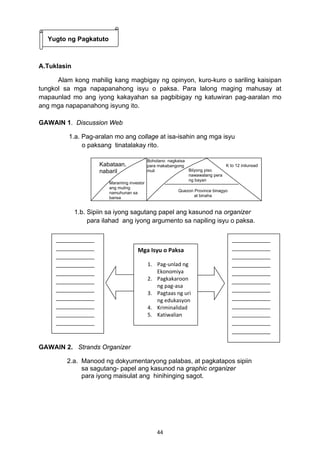 Boholano nagkaisa 
para makabangong 
muli 
Mga Isyu o Paksa 
1. Pag‐unlad ng 
Ekonomiya 
2. Pagkakaroon 
ng pag‐asa 
3. Pagtaas ng uri 
ng edukasyon 
4. Kriminalidad 
5. Katiwalian 
44 
Yugto ng Pagkatuto 
A.Tuklasin 
Alam kong mahilig kang magbigay ng opinyon, kuro-kuro o sariling kaisipan 
tungkol sa mga napapanahong isyu o paksa. Para lalong maging mahusay at 
mapaunlad mo ang iyong kakayahan sa pagbibigay ng katuwiran pag-aaralan mo 
ang mga napapanahong isyung ito. 
GAWAIN 1. Discussion Web 
1.a. Pag-aralan mo ang collage at isa-isahin ang mga isyu 
o paksang tinatalakay rito. 
Kabataan, 
nabaril 
Ma raming investor 
ang muling 
namuhunan sa 
bansa 
Bilyong piso 
nawawalang pera 
ng bayan 
K to 12 inilunsad 
Quezon Province binagyo 
at binaha 
1.b. Sipiin sa iyong sagutang papel ang kasunod na organizer 
para ilahad ang iyong argumento sa napiling isyu o paksa. 
GAWAIN 2. Strands Organizer 
2.a. Manood ng dokyumentaryong palabas, at pagkatapos sipiin 
sa sagutang- papel ang kasunod na graphic organizer 
para iyong maisulat ang hinihinging sagot. 
 