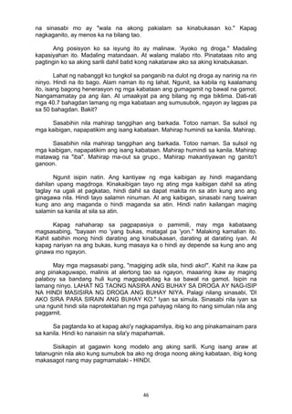 na sinasabi mo ay "wala na akong pakialam sa kinabukasan ko." Kapag 
nagkaganito, ay menos ka na bilang tao. 
Ang posisyon ko sa isyung ito ay malinaw. 'Ayoko ng droga." Madaling 
kapasiyahan ito. Madaling matandaan. At walang malabo rito. Pinatataas nito ang 
pagtingin ko sa aking sarili dahil batid kong nakatanaw ako sa aking kinabukasan. 
Lahat ng nabanggit ko tungkol sa panganib na dulot ng droga ay narinig na rin 
ninyo. Hindi na ito bago. Alam naman ito ng lahat. Ngunit, sa kabila ng kaalamang 
ito, isang bagong henerasyon ng mga kabataan ang gumagamit ng bawal na gamot. 
Nangamamatay pa ang ilan. At umaakyat pa ang bilang ng mga biktima. Dati-rati 
mga 40.7 bahagdan lamang ng mga kabataan ang sumusubok, ngayon ay lagpas pa 
sa 50 bahagdan. Bakit? 
Sasabihin nila mahirap tanggihan ang barkada. Totoo naman. Sa sulsol ng 
mga kaibigan, napapatikim ang isang kabataan. Mahirap humindi sa kanila. Mahirap. 
Sasabihin nila mahirap tanggihan ang barkada. Totoo naman. Sa sulsol ng 
mga kaibigan, napapatikim ang isang kabataan. Mahirap humindi sa kanila. Mahirap 
matawag na "iba". Mahirap ma-out sa grupo., Mahirap makantiyawan ng ganito't 
ganoon. 
Ngunit isipin natin. Ang kantiyaw ng mga kaibigan ay hindi magandang 
dahilan upang magdroga. Kinakaibigan tayo ng ating mga kaibigan dahil sa ating 
taglay na ugali at pagkatao, hindi dahil sa dapat makita rin sa atin kung ano ang 
ginagawa nila. Hindi tayo salamin ninuman. At ang kaibigan, sinasabi nang tuwiran 
kung ano ang maganda o hindi maganda sa atin. Hindi natin kailangan maging 
salamin sa kanila at sila sa atin. 
Kapag nahaharap sa pagpapasiya o pamimili, may mga kabataang 
magsasabing, "bayaan mo 'yang bukas, matagal pa 'yon." Malaking kamalian ito. 
Kahit sabihin mong hindi darating ang kinabukasan, darating at darating iyan. At 
kapag nariyan na ang bukas, kung masaya ka o hindi ay depende sa kung ano ang 
ginawa mo ngayon. 
May mga magsasabi pang, "magiging adik sila, hindi ako!". Kahit na ikaw pa 
ang pinakaguwapo, malinis at alertong tao sa ngayon, maaaring ikaw ay maging 
palaboy sa bandang huli kung magpapabitag ka sa bawal na gamot. Isipin na 
lamang ninyo. LAHAT NG TAONG NASIRA ANG BUHAY SA DROGA AY NAG-ISIP 
NA HINDI MASISIRA NG DROGA ANG BUHAY NIYA. Palagi nilang sinasabi, 'DI 
AKO SIRA PARA SIRAIN ANG BUHAY KO." Iyan sa simula. Sinasabi nila iyan sa 
una ngunit hindi sila naprotektahan ng mga pahayag nilang ito nang simulan nila ang 
paggamit. 
Sa pagtanda ko at kapag ako'y nagkapamilya, ibig ko ang pinakamainam para 
sa kanila. Hindi ko nanaisin na sila'y mapahamak. 
Sisikapin at gagawin kong modelo ang aking sarili. Kung isang araw at 
tatanugnin nila ako kung sumubok ba ako ng droga noong aking kabataan, ibig kong 
makasagot nang may pagmamalaki - HINDI. 
46 
 