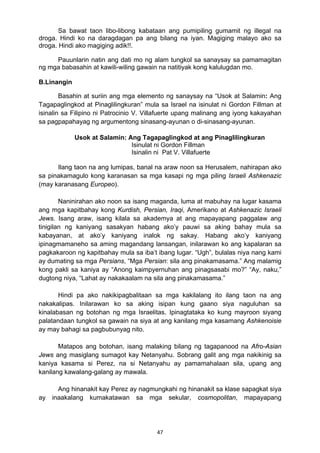 Sa bawat taon libo-libong kabataan ang pumipiling gumamit ng illegal na 
droga. Hindi ko na daragdagan pa ang bilang na iyan. Magiging malayo ako sa 
droga. Hindi ako magiging adik!!. 
Pauunlarin natin ang dati mo ng alam tungkol sa sanaysay sa pamamagitan 
ng mga babasahin at kawili-wiling gawain na natitiyak kong kalulugdan mo. 
B.Linangin 
Basahin at suriin ang mga elemento ng sanaysay na “Usok at Salamin: Ang 
Tagapaglingkod at Pinaglilingkuran” mula sa Israel na isinulat ni Gordon Fillman at 
isinalin sa Filipino ni Patrocinio V. Villafuerte upang malinang ang iyong kakayahan 
sa pagpapahayag ng argumentong sinasang-ayunan o di-sinasang-ayunan. 
Usok at Salamin: Ang Tagapaglingkod at ang Pinaglilingkuran 
Isinulat ni Gordon Fillman 
Isinalin ni Pat V. Villafuerte 
Ilang taon na ang lumipas, banal na araw noon sa Herusalem, nahirapan ako 
sa pinakamagulo kong karanasan sa mga kasapi ng mga piling Israeli Ashkenazic 
(may karanasang Europeo). 
Naninirahan ako noon sa isang maganda, luma at mabuhay na lugar kasama 
ang mga kapitbahay kong Kurdish, Persian, Iraqi, Amerikano at Ashkenazic Israeli 
Jews. Isang araw, isang kilala sa akademya at ang mapayapang paggalaw ang 
tinigilan ng kaniyang sasakyan habang ako’y pauwi sa aking bahay mula sa 
kabayanan, at ako’y kaniyang inalok ng sakay. Habang ako’y kaniyang 
ipinagmamaneho sa aming magandang lansangan, inilarawan ko ang kapalaran sa 
pagkakaroon ng kapitbahay mula sa iba’t ibang lugar. “Ugh”, bulalas niya nang kami 
ay dumating sa mga Persians, “Mga Persian: sila ang pinakamasama.” Ang malamig 
kong pakli sa kaniya ay “Anong kaimpyernuhan ang pinagsasabi mo?” “Ay, naku,” 
dugtong niya, “Lahat ay nakakaalam na sila ang pinakamasama.” 
Hindi pa ako nakikipagbalitaan sa mga kakilalang ito ilang taon na ang 
nakakalipas. Inilarawan ko sa aking isipan kung gaano siya naguluhan sa 
kinalabasan ng botohan ng mga Israelitas. Ipinagtataka ko kung mayroon siyang 
palatandaan tungkol sa gawain na siya at ang kanilang mga kasamang Ashkenoisie 
ay may bahagi sa pagbubunyag nito. 
Matapos ang botohan, isang malaking bilang ng tagapanood na Afro-Asian 
Jews ang masiglang sumagot kay Netanyahu. Sobrang galit ang mga nakikinig sa 
kaniya kasama si Perez, na si Netanyahu ay pamamahalaan sila, upang ang 
kanilang kawalang-galang ay mawala. 
Ang hinanakit kay Perez ay nagmungkahi ng hinanakit sa klase sapagkat siya 
ay inaakalang kumakatawan sa mga sekular, cosmopolitan, mapayapang 
47 
 