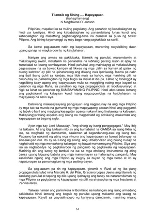 Tilamsik ng Sining …. Kapayapaan 
(bahagi lamang) 
ni Magdalena O. Jocson 
Pilipinas, mapalad ka sa muling pagsilang. Ang panahon ng kababalaghan ay 
hindi pa lumilipas. Hindi ang kababalaghan ng panandaliang lunas kundi ang 
kababalaghan ng masidhing pagbabagong-bihis na dumatal sa puso ng bawat 
Pilipino. Ang lahing kayumanggi ay may bago nang pagkakilala sa sarili. 
Sa bawat pag-aasam natin ng kapayapaan, maraming nagsisilbing daan 
upang ganap na magkaroon ito ng katotohanan. 
Nariyan ang armas na pakikibaka, tilamsik ng panulat, maramdamin at 
makabayang awitin, matatalim na pananalita na lubhang parang lason at apoy na 
kumakalat sa buong sambayanan. Hindi pahuhuli ang maindayog at makabuluhang 
pagsasayaw na sa bawat kampay at tikwas ng mga daliri sa kamay at galaw ng 
buong katawan ay pilit na ipinararating ang diwang nais ipahiwatig. Isama pa natin 
ang iba't ibang guhit sa kanbas, mga lilok mula sa kahoy, mga maniking pilit na 
binubuhay sa pamamagitan ng mga hugis sa metal at iba pa. Lahat ng binanggit ay 
nagsilbing tulay upang ang kapayapaan mula sa magigiting nating mga bayani sa 
panahon ng mga Raha, sa panahon ng mga propagandista at rebolusyunaryo at 
higit sa lahat sa panahon ng SAMBAYANANG PILIPINO, hindi abot-tanaw lamang 
ang pagkakamit ng kalayaan kundi isang nagpupumiglas na katotohanan na 
mayayakap na natin siya. 
Dalawang makasaysayang pangyayari ang nagpatunay na ang mga Pilipino 
ay mga tao sa mundo na gumamit ng mga mapayapang paraan hindi ang paggamit 
ng tabak o baril ang magiging kasagutan upang makamit ang tinatawag na kalayaan. 
Makapangyarihang aspekto ang sining na magpahatid ng adhikaing makamtan ang 
kapayapaan sa bagong siglo. 
Ayon nga kay Lord Macaulay, "Ang sining ay isang panggagagad." May ibig 
na tuklasin. At ang ibig tuklasin nito ay ang bumabalot na GANDA sa isang likha ng 
tao, na maghatid ng damdamin, kaalaman at kagandahang-asal ng isang tao. 
Papaano ba nakamit ng ating mga ninuno ang kapayapaan sa bawat balangay na 
sinasakupan nila. Ito ay sa tulong ng sining. Ang Umalohokan ang buong husay na 
naghahatid ng mga mensaheng kailangan ng bawat mamamayang Pilipino. Siya ang 
isa sa nagbabadya ng pagkakaroon ng panganib ng pagkawala ng kapayapaan. 
Maririnig din ang tunog ng tambuli na isa sa mga etnikong instrumento ng ating 
bansa upang bigyang babala ang mga mamamayan sa haharaping panganib. May 
kasabihan ngang ang mga Pilipino ay inugoy sa duyan ng mga berso at ito ay 
napatunayan sa pamamagitan ng mga awiting-bayan. 
Sa pag-aasam pa rin ng kapayapaan, ginamit ni Rizal at ng iba pang 
propagandista tulad nina Marcelo H. del Pilar, Graciano Lopez Jaena ang tilamsik ng 
kanilang panulat at tapang ng dila upang ipahayag ang tunay na nararamdaman ng 
mga Pilipino sa pagtatamo ng kapayapaan na pilit na sinasagka ng mga Insulares at 
Peninsulares. 
Taliwas naman ang paniniwala ni Bonifacio na kailangan ang isang armadong 
pakikibaka hindi lamang ang bagsik ng panulat upang makamit ang tawag na 
kapayapaan. Kaya't sa pag-aalimpuyo ng kaniyang damdamin, masining niyang 
52 
 