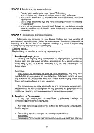 GAWAIN 6. Sagutin ang mga gabay na tanong 
1. Tungkol saan ang tekstong iyong binasa? Patunayan. 
2. Anong kaisipan ang ipinahahatid nito sa mambabasa? Ipaliwanag. 
3. Anong estilo ang ginamit ng may-akda para mailahad niya ang ginamit na 
argumento? 
4. Alin sa mga argumento niya ang iyong sinasang-ayunan o di-sinasang-ayunan? 
54 
Bakit? 
5. Anong uri ng teksto ang iyong binasa? Tukuyin sa mga bahagi ng akda 
ang magpapakilala dito. Paano ito naiiba sa iba pang uri ng mga tekstong 
nabasa mo na? 
GAWAIN 7. Pagsasanib ng Gramatika / Retorika 
Balangkasin ang sanaysay na iyong binasa. Kilalanin ang mga pamaksa at 
pantulong na pangungusap na ginamit sa bawat talataan. Isulat ang iyong sagot sa 
sagutang papel. Nabatid mo na ba kung bakit mahalaga ang pamaksa at pantulong 
na pangungusap sa pagbuo ng isang sanaysay? 
Alam mo ba na… 
May tinatawag na pamaksa at pantulong na pangungusap ? 
1. Pamaksang Pangungusap 
Lahat ng talata ay may pangunahing ideya. Ito ang nagbibigay ng pahiwatig 
tungkol saan ang pag-unawa sa talata. Ipinahahayag ito sa pamamagitan ng 
isang pangungusap na tuwirang natutukoy kung ano ang pag-uusapan sa 
buong talata. 
Halimbawa: 
Tayo ngayon ay nalalagay sa gitna ng krisis pampolitika. Ang ating mga 
mambabatas ay nasasangkot sa mga katiwalian. Katunayan marami ng kaso 
ang nakahain sa Ombudsman. Gayundin naman kani-kaniyang turuan ang 
bawat isa kung sino talaga ang may kasalanan. 
Ang pangungusap na may salungguhit ay ang pamaksang pangungusap. 
Ang sumunod na mga pangungusap ay may pantulong na pangungusap na 
nagbibigay ng detalye sa ipinahahayag ng pamaksang pangungusap. 
2. Pantulong na Pangungusap 
Ito ang mga pangungusap na nagbibigay ng paliwanag o detalye sa 
isinasaad ng pamaksang pangungusap. 
May mga paraan ng pagbibigay ng detalye sa pamaksang pangungusap. 
Naririto ang ilan: 
a. Gumamit ng mga impormasyon na maaaring mapatotohanan. 
Halimbawa: 
Pamaksang Pangungusap: Nanganganib lumubog ang Kalakhang Maynila 
 