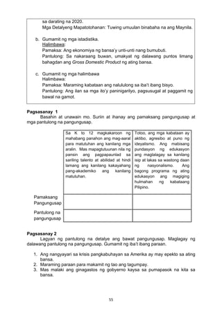 sa darating na 2020. 
Mga Detalyeng Mapatotohanan: Tuwing umuulan binabaha na ang Maynila. 
55 
b. Gumamit ng mga istadistika. 
Halimbawa: 
Pamaksa: Ang ekonomiya ng bansa’y unti-unti nang bumubuti. 
Pantulong: Sa nakaraang buwan, umakyat ng dalawang puntos limang 
bahagdan ang Gross Domestic Product ng ating bansa. 
c. Gumamit ng mga halimbawa 
Halimbawa: 
Pamaksa: Maraming kabataan ang nalululong sa iba’t ibang bisyo. 
Pantulong: Ang ilan sa mga ito’y paninigarilyo, pagsusugal at paggamit ng 
bawal na gamot. 
Pagsasanay 1 
Basahin at unawain mo. Suriin at ihanay ang pamaksang pangungusap at 
mga pantulong na pangungusap. 
Sa K to 12 magkakaroon ng 
mahabang panahon ang mag-aaral 
para matutuhan ang kanilang mga 
aralin. Mas mapagtutuunan nila ng 
pansin ang pagpapaunlad sa 
sariling talento at abilidad at hindi 
lamang ang kanilang kakayahang 
pang-akademiko ang kanilang 
matutuhan. 
Totoo, ang mga kabataan ay 
aktibo, agresibo at puno ng 
ideyalismo. Ang mabisang 
pundasyon ng edukasyon 
ang maglalagay sa kanilang 
isip at lakas sa wastong daan 
ng nasyonalismo. Ang 
bagong programa ng ating 
edukasyon ang magiging 
hulmahan ng kabataang 
Pilipino. 
Pamaksang 
Pangungusap 
Pantulong na 
pangungusap 
Pagsasanay 2 
Lagyan ng pantulong na detalye ang bawat pangungusap. Maglagay ng 
dalawang pantulong na pangungusap. Gumamit ng iba’t ibang paraan. 
1. Ang nangyayari sa krisis pangkabuhayan sa Amerika ay may epekto sa ating 
bansa. 
2. Maraming paraan para makamit ng tao ang tagumpay. 
3. Mas malaki ang ginagastos ng gobyerno kaysa sa pumapasok na kita sa 
bansa. 
 