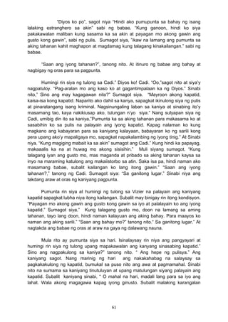 “Diyos ko po”, sagot niya “Hindi ako pumupunta sa bahay ng isang 
lalaking estranghero sa akin” sabi ng babae. “Kung ganoon, hindi ko siya 
pakakawalan maliban kung sasama ka sa akin at payagan mo akong gawin ang 
gusto kong gawin”, sabi ng pulis. Sumagot siya, ”ikaw na lamang ang pumunta sa 
aking tahanan kahit maghapon at magdamag kung talagang kinakailangan.” sabi ng 
babae. 
“Saan ang iyong tahanan?”, tanong nito. At itinuro ng babae ang bahay at 
61 
nagbigay ng oras para sa pagpunta. 
Humingi rin siya ng tulong sa Cadi.” Diyos ko! Cadi. “Oo,”sagot nito at siya’y 
nagpatuloy. “Pag-aralan mo ang kaso ko at gagantimpalaan ka ng Diyos.” Sinabi 
nito,” Sino ang may kagagawan nito?” Sumagot siya. “Mayroon akong kapatid, 
kaisa-isa kong kapatid. Naparito ako dahil sa kanya, sapagkat ikinulong siya ng pulis 
at pinaratangang isang kriminal. Nagsinungaling laban sa kaniya at sinabing ito’y 
masamang tao, kaya nakikiusap ako, tulungan n’yo siya.” Nang sulyapan siya ng 
Cadi, umibig din ito sa kaniya.”Pumunta ka sa aking tahanan para makasama ko at 
sasabihin ko sa pulis na palayain ang iyong kapatid. Kapag nalaman ko kung 
magkano ang kabayaran para sa kaniyang kalayaan, babayaran ko ng sarili kong 
pera upang ako’y mapaligaya mo, sapagkat napakalambing ng iyong tinig.” At Sinabi 
niya. “Kung magiging mabait ka sa akin” sumagot ang Cadi.” Kung hindi ka papayag, 
makaaalis ka na at huwag mo akong sisisihin.” Muli siyang sumagot. “Kung 
talagang iyan ang gusto mo, mas maganda at pribado sa aking tahanan kaysa sa 
inyo na maraming katulong ang makaiistorbo sa atin. Saka isa pa, hindi naman ako 
masamang babae, subalit kailangan ko lang itong gawin.” “Saan ang iyong 
tahanan?,” tanong ng Cadi. Sumagot siya: “Sa ganitong lugar.” Sinabi niya ang 
takdang araw at oras ng kaniyang pagpunta. 
Pumunta rin siya at humingi ng tulong sa Vizier na palayain ang kaniyang 
kapatid sapagkat lubha niya itong kailangan. Subalit may binigay rin itong kondisyon. 
“Payagan mo akong gawin ang gusto kong gawin sa iyo at palalayain ko ang iyong 
kapatid.” Sumagot siya.” Kung talagang gusto mo, doon na lamang sa aming 
tahanan, tayo lang doon, hindi naman kalayuan ang aking bahay. Para maayos ko 
naman ang aking sarili.” “Saan ang bahay mo?” tanong nito.“ Sa ganitong lugar.” At 
nagtakda ang babae ng oras at araw na gaya ng dalawang nauna. 
Mula rito ay pumunta siya sa hari. Isinalaysay rin niya ang pangyayari at 
humingi rin siya ng tulong upang mapakawalan ang kanyang sinasabing kapatid.” 
Sino ang nagpakulong sa kaniya?” tanong nito. “ Ang hepe ng pulisya.” Ang 
kaniyang sagot. Nang marinig ng hari ang nakakahabag na salaysay sa 
pagkakakulong ng kapatid, bumukal sa puso nito ang awa at pagmamahal. Sinabi 
nito na sumama sa kaniyang tinutuluyan at upang matulungan siyang palayain ang 
kapatid. Subalit kaniyang sinabi, “ O mahal na hari, madali lang para sa iyo ang 
lahat. Wala akong magagawa kapag iyong ginusto. Subalit malaking karangalan 
 