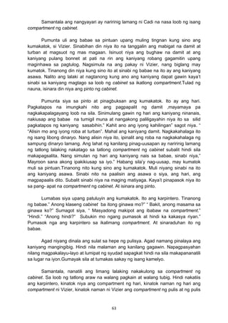 Samantala ang nangyayari ay naririnig lamang ni Cadi na nasa loob ng isang 
63 
compartment ng cabinet. 
Pumunta uli ang babae sa pintuan upang muling tingnan kung sino ang 
kumakatok, si Vizier. Sinabihan din niya ito na tanggalin ang mabigat na damit at 
turban at magsuot ng mas magaan. Isinuot niya ang bughaw na damit at ang 
kaniyang pulang bonnet at pati na rin ang kaniyang robang gagamitin upang 
maginhawa sa pagtulog. Nagsimula na ang pakay ni Vizier, nang biglang may 
kumatok. Tinanong din niya kung sino ito at sinabi ng babae na ito ay ang kaniyang 
asawa. Nalito ang lalaki at nagtanong kung ano ang kaniyang dapat gawin kaya’t 
sinabi sa kaniyang magtago sa loob ng cabinet sa ikatlong compartment.Tulad ng 
nauna, isinara din niya ang pinto ng cabinet. 
Pumunta siya sa pinto at pinagbuksan ang kumakatok. Ito ay ang hari. 
Pagkatapos na imungkahi nito ang pagpapalit ng damit ,mayamaya pa 
nagkakapalagayang loob na sila. Sinimulang gawin ng hari ang kaniyang ninanais, 
nakiusap ang babae na tumigil muna at nangakong paliligayahin niya ito sa silid 
pagkatapos ng kaniyang sasabihin.” Kahit ano ang iyong kahilingan” sagot niya. “ 
“Alisin mo ang iyong roba at turban”. Mahal ang kaniyang damit. Nagkakahalaga ito 
ng isang libong dinaryo. Nang alisin niya ito, ipinalit ang roba na nagkakahalaga ng 
sampung dinaryo lamang. Ang lahat ng kanilang pinag-uusapan ay naririnig lamang 
ng tatlong lalaking nakatago sa tatlong compartment ng cabinet subalit hindi sila 
makapagsalita. Nang simulan ng hari ang kaniyang nais sa babae, sinabi niya,” 
Mayroon sana akong ipakikiusap sa iyo.” Habang sila’y nag-uusap, may kumatok 
muli sa pintuan.Tinanong nito kung sino ang kumakatok. Muli niyang sinabi na ito 
ang kaniyang asawa. Sinabi nito na paalisin ang asawa o siya, ang hari, ang 
magpapaalis dito. Subalit sinabi niya na maging matiyaga. Kaya’t pinapasok niya ito 
sa pang- apat na compartment ng cabinet. At isinara ang pinto. 
Lumabas siya upang patuluyin ang kumakatok. Ito ang karpintero. Tinanong 
ng babae.” Anong klaseng cabinet ba itong ginawa mo?” “ Bakit, anong masama sa 
ginawa ko?” Sumagot siya, “ Masyadong makipot ang ibabaw na compartment.” 
“Hindi.” “Anong hindi?” Subukin mo ngang pumasok at hindi ka kakasya riyan.” 
Pumasok nga ang karpintero sa ikalimang compartment. At sinaraduhan ito ng 
babae. 
Agad niyang dinala ang sulat sa hepe ng pulisya. Agad namang pinalaya ang 
kaniyang mangingibig. Hindi nila malaman ang kanilang gagawin. Napagpasyahan 
nilang magpakalayu-layo at lumipat ng syudad sapagkat hindi na sila makapananatili 
sa lugar na iyon.Gumayak sila at tumakas sakay ng isang kamelyo. 
Samantala, nanatili ang limang lalaking nakakulong sa compartment ng 
cabinet. Sa loob ng tatlong araw na walang pagkain at walang tubig. Hindi nakatiis 
ang karpintero, kinatok niya ang compartment ng hari, kinatok naman ng hari ang 
compartment ni Vizier, kinatok naman ni Vizier ang compartment ng pulis at ng pulis 
 