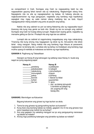 sa compartment ni Cadi. Sumigaw ang Cadi na nagsasabing bakit ba sila 
nagsasakitan gayong lahat naman sila ay nakakulong. Nagkarinigan silang lima. 
Napagtanto nila na sila ay napagkaisahan ng babae. At habang sila-sila ay 
nagkukuwentuhan ng mga pangyayari, nagtataka ang kanilang mga kapitbahay 
sapagkat may ingay ay wala naman silang makitang tao sa loob. Kaya’t 
napagpasyahan nilang wasakin ang pinto at pasukin ang bahay. 
Nakita nila ang cabinet na yari sa kahoy.Nakarinig sila ng nagsasalita kaya’t 
tinanong nila kung may genie sa loob nito. Sinabi ng isa na sunugin ang cabinet. 
Sumigaw ang Cadi na huwag silang sunugin. Nagkunwari siyang genie, nagsalita ng 
mensahe galing sa Qur’an. Pinalapit nito ang mga tao sa cabinet. 
Lumapit sila sa cabinet at nagsimulang magsalaysay ang mga nakakulong. 
Tinanong nila kung sinong may kagagawan ng lahat ng ito. Ikinuwento nila lahat-lahat 
nang nangyari. Nang makita nila ang kanilang mga hitsura at pananamit, 
nagtawanan na lamang sila. Lumabas sila ng bahay na tinatakpan ang kanilang mga 
mukha upang di makilala at makaiwas sa tsismis ng mga kapitbahay. 
GAWAIN 4. Paglinang ng Talasalitaan 
Hanapin sa Hanay B ang kahulugan ng salitang nasa Hanay A. Isulat ang 
Hanay A Hanay B 
________paratang a.palalayain 
________pakakawalan b.nakapiit 
________nakakulong c.isinuhestiyon 
________Iminungkahi d.layon 
________pakay 
________bonnet 
________turban 
________Qur’an 
64 
sagot sa iyong sagutang papel. 
GAWAIN5. Manindigan sa Katuwiran 
e.bintang 
f. Banal na Aklat 
g.guwantes 
h. gora 
i. yari sa telang ipinupulot 
o ibinibilot sa paligid ng 
ulo; pugong din ang 
tawag dito. 
Bigyang katuwiran ang ginawi ng mga tauhan sa akda. 
1. Tama ba ang ginawa ng pangunahing tauhan sa kuwento? 
2. Kung ikaw ang tauhang babae sa nobela, gagawin mo rin ba ang ginawa niya 
para mapalaya ang mahal mo sa buhay? 
3. Ano ang gagawin mo sakaling mangyari sa iyo ang pangyayaring naranasan 
ng babae sa nobela? 
4. Anong mga positibong katangian ang ipinakita ng babae sa nobela? 
 