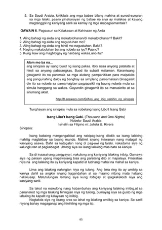 5. Sa Saudi Arabia, kinikilala ang mga babae bilang mahina at sunod-sunuran 
sa mga lalaki, paano pinatunayan ng babae na siya ay malakas at kayang 
magtanggol ng kaniyang sarili sa kamay ng mga mapagsamantala? 
GAWAIN 6. Pagsusuri sa Kalakasan at Kahinaan ng Akda 
1. Aling bahagi ng akda ang makatotohanan/di makatotohanan? Bakit? 
2. Aling bahagi ng akda ang nagustuhan mo? 
3. Aling bahagi ng akda ang hindi mo nagustuhan. Bakit? 
4. Naging makabuluhan ba ang nobela sa iyo? Paano? 
5. Kung ikaw ang magbibigay ng naiibang wakas,ano ito? 
Alam mo ba na... 
ang sinopsis ay isang buod ng isang paksa. ito'y nasa anyong patalata at 
hindi sa anyong pabalangkas. Buod ito subalit malaman. Karaniwang 
ginagamit ito na panimula sa mga akdang pampanitikan para maipakita 
ang pangunahing daloy ng banghay sa simpleng pamamaraan.Ginagamit 
din ito sa nobela sa pamamagitan pagpapaikli ng buong nobela mula sa 
simula hanggang sa wakas. Gayundin ginagamit ito sa manuskrito at sa 
anumang aklat. 
http://tl.answers.com/Q/Ano_ang_ibig_sabihin_ng_sinopsis 
Tunghayan ang sinopsis mula sa nobelang Isang Libo’t Isang Gabi 
Isang Libo’t Isang Gabi- (Thousand and One Nights) 
Nobela- Saudi Arabia 
Isinalin sa Filipino ni: Julieta U. Rivera 
65 
Sinopsis: 
Isang babaing mangangalakal ang nakipag-isang dibdib sa isang lalaking 
mahilig maglakbay sa buong mundo. Malimit siyang iniiwanan nang matagal ng 
kaniyang asawa. Dahil sa katagalan nang di pag-uwi ng lalaki, nakadama siya ng 
kalungkutan at pagkabagot. Umibig siya sa isang lalaking mas bata sa kaniya. 
Sa di inaasahang pangyayari, nakulong ang kaniyang lalaking inibig. Gumawa 
siya ng paraan upang mapawalang bisa ang paratang dito at mapalaya. Pinalabas 
niya na ang lalaking ito ay kaniyang kapatid at lubhang mahal na mahal sa kaniya. 
Lima ang lalaking nahingian niya ng tulong. Ang lima ring ito ay umibig sa 
kaniya dahil sa angkin niyang kagandahan at sa maamo nitong mata habang 
nakikiusap. Matutulungan lamang siya kung ibibigay at ipagkakaloob niya ang 
kaniyang sarili. 
Sa takot na makulong nang habambuhay ang kaniyang lalaking iniibig,at sa 
pananakot ng mga lalaking hiningian niya ng tulong, pumayag siya sa gusto ng mga 
lalaking ito kapalit ng kalayaan ng iniibig. 
Nagtakda siya ng iisang oras sa lahat ng lalaking umiibig sa kaniya. Sa sarili 
niyang bahay magaganap ang hinihiling ng mga ito. 
 