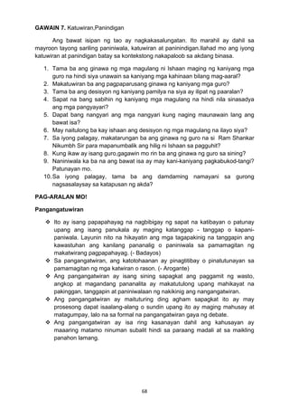 68 
GAWAIN 7. Katuwiran,Panindigan 
Ang bawat isipan ng tao ay nagkakasalungatan. Ito marahil ay dahil sa 
mayroon tayong sariling paniniwala, katuwiran at paninindigan.Ilahad mo ang iyong 
katuwiran at panindigan batay sa kontekstong nakapaloob sa akdang binasa. 
1. Tama ba ang ginawa ng mga magulang ni Ishaan maging ng kaniyang mga 
guro na hindi siya unawain sa kaniyang mga kahinaan bilang mag-aaral? 
2. Makatuwiran ba ang pagpaparusang ginawa ng kaniyang mga guro? 
3. Tama ba ang desisyon ng kaniyang pamilya na siya ay ilipat ng paaralan? 
4. Sapat na bang sabihin ng kaniyang mga magulang na hindi nila sinasadya 
ang mga pangyayari? 
5. Dapat bang nangyari ang mga nangyari kung naging maunawain lang ang 
bawat isa? 
6. May naitulong ba kay ishaan ang desisyon ng mga magulang na ilayo siya? 
7. Sa iyong palagay, makatarungan ba ang ginawa ng guro na si Ram Shankar 
Nikumbh Sir para mapanumbalik ang hilig ni Ishaan sa pagguhit? 
8. Kung ikaw ay isang guro,gagawin mo rin ba ang ginawa ng guro sa sining? 
9. Naniniwala ka ba na ang bawat isa ay may kani-kaniyang pagkabukod-tangi? 
Patunayan mo. 
10. Sa iyong palagay, tama ba ang damdaming namayani sa gurong 
nagsasalaysay sa katapusan ng akda? 
PAG-ARALAN MO! 
Pangangatuwiran 
 Ito ay isang papapahayag na nagbibigay ng sapat na katibayan o patunay 
upang ang isang panukala ay maging katanggap - tanggap o kapani-paniwala. 
Layunin nito na hikayatin ang mga tagapakinig na tanggapin ang 
kawastuhan ang kanilang pananalig o paniniwala sa pamamagitan ng 
makatwirang pagpapahayag. (- Badayos) 
 Sa pangangatwiran, ang katotohaanan ay pinagtitibay o pinatutunayan sa 
pamamagitan ng mga katwiran o rason. (- Arogante) 
 Ang pangangatwiran ay isang sining sapagkat ang paggamit ng wasto, 
angkop at magandang pananalita ay makatutulong upang mahikayat na 
pakinggan, tanggapin at paniniwalaan ng nakikinig ang nangangatwiran. 
 Ang pangangatwiran ay maituturing ding agham sapagkat ito ay may 
prosesong dapat isaalang-alang o sundin upang ito ay maging mahusay at 
matagumpay, lalo na sa formal na pangangatwiran gaya ng debate. 
 Ang pangangatwiran ay isa ring kasanayan dahil ang kahusayan ay 
maaaring matamo ninuman subalit hindi sa paraang madali at sa maikling 
panahon lamang. 
 