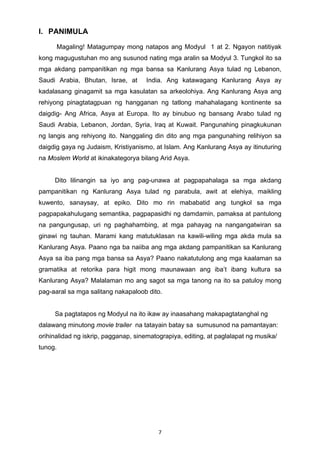 7 
I. PANIMULA 
Magaling! Matagumpay mong natapos ang Modyul 1 at 2. Ngayon natitiyak 
kong magugustuhan mo ang susunod nating mga aralin sa Modyul 3. Tungkol ito sa 
mga akdang pampanitikan ng mga bansa sa Kanlurang Asya tulad ng Lebanon, 
Saudi Arabia, Bhutan, Israe, at India. Ang katawagang Kanlurang Asya ay 
kadalasang ginagamit sa mga kasulatan sa arkeolohiya. Ang Kanlurang Asya ang 
rehiyong pinagtatagpuan ng hangganan ng tatlong mahahalagang kontinente sa 
daigdig- Ang Africa, Asya at Europa. Ito ay binubuo ng bansang Arabo tulad ng 
Saudi Arabia, Lebanon, Jordan, Syria, Iraq at Kuwait. Pangunahing pinagkukunan 
ng langis ang rehiyong ito. Nanggaling din dito ang mga pangunahing relihiyon sa 
daigdig gaya ng Judaism, Kristiyanismo, at Islam. Ang Kanlurang Asya ay itinuturing 
na Moslem World at ikinakategorya bilang Arid Asya. 
Dito lilinangin sa iyo ang pag-unawa at pagpapahalaga sa mga akdang 
pampanitikan ng Kanlurang Asya tulad ng parabula, awit at elehiya, maikling 
kuwento, sanaysay, at epiko. Dito mo rin mababatid ang tungkol sa mga 
pagpapakahulugang semantika, pagpapasidhi ng damdamin, pamaksa at pantulong 
na pangungusap, uri ng paghahambing, at mga pahayag na nangangatwiran sa 
ginawi ng tauhan. Marami kang matutuklasan na kawili-wiling mga akda mula sa 
Kanlurang Asya. Paano nga ba naiiba ang mga akdang pampanitikan sa Kanlurang 
Asya sa iba pang mga bansa sa Asya? Paano nakatutulong ang mga kaalaman sa 
gramatika at retorika para higit mong maunawaan ang iba’t ibang kultura sa 
Kanlurang Asya? Malalaman mo ang sagot sa mga tanong na ito sa patuloy mong 
pag-aaral sa mga salitang nakapaloob dito. 
Sa pagtatapos ng Modyul na ito ikaw ay inaasahang makapagtatanghal ng 
dalawang minutong movie trailer na tatayain batay sa sumusunod na pamantayan: 
orihinalidad ng iskrip, pagganap, sinematograpiya, editing, at paglalapat ng musika/ 
tunog. 
 