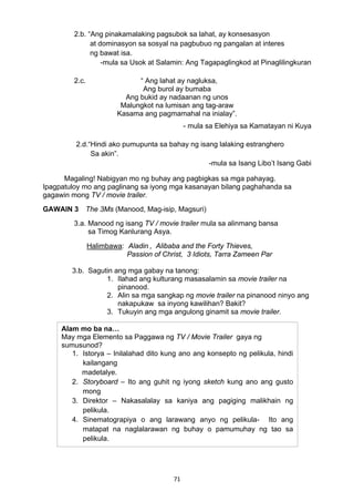 2.b. “Ang pinakamalaking pagsubok sa lahat, ay konsesasyon 
at dominasyon sa sosyal na pagbubuo ng pangalan at interes 
ng bawat isa. 
-mula sa Usok at Salamin: Ang Tagapaglingkod at Pinaglilingkuran 
2.c. “ Ang lahat ay nagluksa, 
Ang burol ay bumaba 
Ang bukid ay nadaanan ng unos 
Malungkot na lumisan ang tag-araw 
Kasama ang pagmamahal na inialay”. 
71 
- mula sa Elehiya sa Kamatayan ni Kuya 
2.d.“Hindi ako pumupunta sa bahay ng isang lalaking estranghero 
Sa akin”. 
-mula sa Isang Libo’t Isang Gabi 
Magaling! Nabigyan mo ng buhay ang pagbigkas sa mga pahayag. 
Ipagpatuloy mo ang paglinang sa iyong mga kasanayan bilang paghahanda sa 
gagawin mong TV / movie trailer. 
GAWAIN 3 The 3Ms (Manood, Mag-isip, Magsuri) 
3.a. Manood ng isang TV / movie trailer mula sa alinmang bansa 
sa Timog Kanlurang Asya. 
Halimbawa: Aladin , Alibaba and the Forty Thieves, 
Passion of Christ, 3 Idiots, Tarra Zameen Par 
3.b. Sagutin ang mga gabay na tanong: 
1. Ilahad ang kulturang masasalamin sa movie trailer na 
pinanood. 
2. Alin sa mga sangkap ng movie trailer na pinanood ninyo ang 
nakapukaw sa inyong kawilihan? Bakit? 
3. Tukuyin ang mga angulong ginamit sa movie trailer. 
Alam mo ba na… 
May mga Elemento sa Paggawa ng TV / Movie Trailer gaya ng 
sumusunod? 
1. Istorya – Inilalahad dito kung ano ang konsepto ng pelikula, hindi 
kailangang 
madetalye. 
2. Storyboard – Ito ang guhit ng iyong sketch kung ano ang gusto 
mong 
3. Direktor – Nakasalalay sa kaniya ang pagiging malikhain ng 
pelikula. 
4. Sinematograpiya o ang larawang anyo ng pelikula- Ito ang 
matapat na naglalarawan ng buhay o pamumuhay ng tao sa 
pelikula. 
 