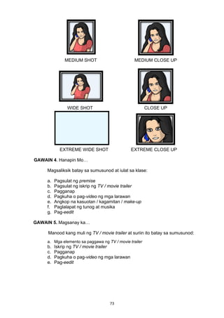MEDIUM SHOT MEDIUM CLOSE UP 
WIDE SHOT CLOSE UP 
EXTREME WIDE SHOT EXTREME CLOSE UP 
73 
GAWAIN 4. Hanapin Mo… 
Magsaliksik batay sa sumusunod at iulat sa klase: 
a. Pagsulat ng premise 
b. Pagsulat ng iskrip ng TV / movie trailer 
c. Pagganap 
d. Pagkuha o pag-video ng mga larawan 
e. Angkop na kasuotan / kagamitan / make-up 
f. Paglalapat ng tunog at musika 
g. Pag-eedit 
GAWAIN 5. Magsanay ka… 
Manood kang muli ng TV / movie trailer at suriin ito batay sa sumusunod: 
a. Mga elemento sa paggawa ng TV / movie trailer 
b. Iskrip ng TV / movie trailer 
c. Pagganap 
d. Pagkuha o pag-video ng mga larawan 
e. Pag-eedit 
 