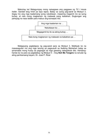 Mabuhay ka! Matagumpay mong naisagawa ang paggawa ng TV / movie 
trailer. Sandali lang hindi pa tayo tapos. Batay sa iyong pag-aaral sa Modyul 3, 
ibigay mo ang mga kaalamang iyong natuklasan, maaaring magamit mo sa iyong 
buhay, at nais mong magkaroon ng malawak pang kabatiran. Dugtungan ang 
pahayag na nasa ladder para mabuo ang konsepto nito. 
Ang mga kaalaman na … 
Natuklasan ko … 
Magagamit ko ito sa aking buhay … 
Nais kong magkaroon ng malawak na kabatiran pa … 
Maligayang pagtatapos ng pag-aaral para sa Modyul 3. Matitiyak ko na 
masasagutan mo ang mga tanong sa pagsusulit sa Ikatlong Markahan batay sa 
ipinamalas mong husay sa pagsagot sa mga gawaing nakapaloob dito. Handang-handa 
ka na para sa pagtalakay ng Modyul 4 – Ang Noli Me Tangere na isinulat ng 
ating pambansang bayani, Dr. Jose P. Rizal 
75 
 