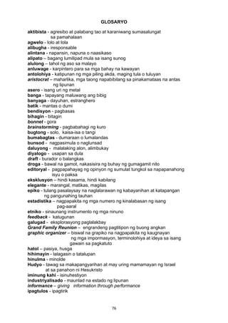 GLOSARYO 
aktibista - agresibo at palabang tao at karaniwang sumasalungat 
76 
sa pamahalaan 
agwelo - lolo at lola 
alibugha - iresponsable 
alintana - napansin, napuna o naasikaso 
alipato – bagang lumilipad mula sa isang sunog 
alulong – tahol ng aso sa malayo 
anluwage - karpintero para sa mga bahay na kawayan 
antolohiya - katipunan ng mga piling akda, maging tula o tuluyan 
aristocrat – maharlika, mga taong napabibilang sa pinakamataas na antas 
ng lipunan 
asero - isang uri ng metal 
banga - tapayang maluwang ang bibig 
banyaga - dayuhan, estranghero 
batik - mantas o dumi 
bendisyon - pagbasas 
bihagin - bitagin 
bonnet - gora 
brainstorming - pagbabahagi ng kuro 
bugtong - solo, kaisa-isa o tangi 
bumabagtas - dumaraan o lumalandas 
bunsod - nagpasimula o naglunsad 
daluyong - malalaking alon, alimbukay 
diyalogo - usapan sa dula 
draft - burador o balangkas 
droga - bawal na gamot, nakasisira ng buhay ng gumagamit nito 
editoryal - pagpapahayag ng opinyon ng sumulat tungkol sa napapanahong 
isyu o paksa 
eksklusyon – hindi kasama, hindi kabilang 
elegante - marangal, matikas, magilas 
epiko - tulang pasalaysay na naglalarawan ng kabayanihan at katapangan 
ng pangunahing tauhan 
estadistika – nagpapakita ng mga numero ng kinalabasan ng isang 
pag-aaral 
etniko - sinaunang instrumento ng mga ninuno 
feedback - katugunan 
galugad - eksplorasyong paglalakbay 
Grand Family Reunion – engrandeng pagtitipon ng buong angkan 
graphic organizer – biswal na grapiko na nagpapakita ng kaugnayan 
ng mga impormasyon, terminolohiya at ideya sa isang 
gawain sa pagkatuto 
hatol – pasiya, husga 
hihimayin - lalagasin o tatalupan 
hinulma - minolde 
Hudyo - tawag sa makapangyarihan at may uring mamamayan ng Israel 
at sa panahon ni Hesukristo 
iminung kahi - isinuhestiyon 
industriyalisado - maunlad na estado ng lipunan 
informance – giving information through performance 
ipagtulos - ipagtirik 
 