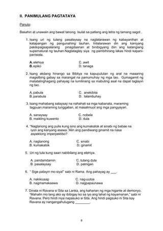II. PANIMULANG PAGTATAYA 
Panuto: 
Basahin at unawain ang bawat tanong. Isulat sa patlang ang letra ng tamang sagot . 
1. Isang uri ng tulang pasalaysay na naglalarawan ng kabayanihan at 
katapangan ng pangunahing tauhan. Inilalarawan din ang kaniyang 
pakikipagsapalarang pinagdaanan at binibigyang diin ang katangiang 
supernatural ng tauhan.Nagtataglay siya ng pambihirang lakas hindi kapani-paniwala. 
A. elehiya C. awit 
B. epiko D. tanaga 
2. Isang akdang hinango sa Bibliya na kapupulutan ng aral na maaaring 
magsilbing gabay sa marangal na pamumuhay ng mga tao. Gumagamit ng 
matatalinghagang pahayag na lumilinang sa mabuting asal na dapat taglayin 
ng tao. 
A. pabula C. anekdota 
B. parabula D. talambuhay 
3. Isang mahabang salaysay na nahahati sa mga kabanata, maraming 
tagpuan,maraming tunggalian, at masalimuot ang mga pangyayari. 
A. sanaysay C. nobela 
B. maikling kuwento D. dula 
4. “Nagtanong ang pulis kung sino ang kumakatok at sinabi ng babae na 
iyon ang kanyang asawa.”Alin ang pandiwang ginamit na nasa 
aspektong imperpektibo? 
A. nagtanong C. sinabi 
B. kumakatok D. ginamit 
5. Uri ng tula kung saan nabibilang ang elehiya. 
A. pandamdamin C. tulang dula 
B. pasalaysay D. patnigan 
6. “ Sige patayin mo siya!” sabi ni Rama. Ang pahayag ay ___. 
A. nakikiusap C. nag-uutos 
B. nagmamakaawa D. nagpapaunawa 
7. Dinala ni Ravana si Sita sa Lanka, ang kaharian ng mga higante at demonyo. 
“Mahalin mo lang ako ay ibibigay ko sa iyo ang lahat ng kayamanan,” sabi ni 
Ravana. Pero hindi niya napasuko si Sita. Ang hindi pagsuko ni Sita kay 
Ravana ay nangangahulugang ________. 
8 
 