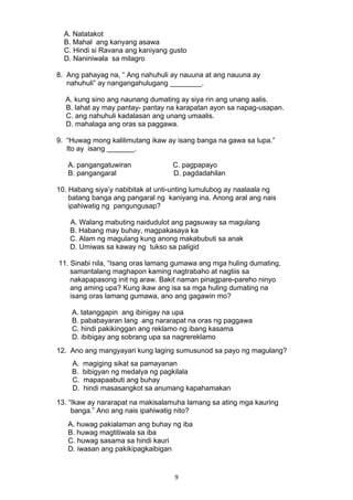 A. Natatakot 
B. Mahal ang kanyang asawa 
C. Hindi si Ravana ang kaniyang gusto 
D. Naniniwala sa milagro 
8. Ang pahayag na, “ Ang nahuhuli ay nauuna at ang nauuna ay 
nahuhuli” ay nangangahulugang ________. 
A. kung sino ang naunang dumating ay siya rin ang unang aalis. 
B. lahat ay may pantay- pantay na karapatan ayon sa napag-usapan. 
C. ang nahuhuli kadalasan ang unang umaalis. 
D. mahalaga ang oras sa paggawa. 
9. “Huwag mong kalilimutang ikaw ay isang banga na gawa sa lupa.” 
Ito ay isang _______. 
A. pangangatuwiran C. pagpapayo 
B. pangangaral D. pagdadahilan 
10. Habang siya’y nabibitak at unti-unting lumulubog ay naalaala ng 
batang banga ang pangaral ng kaniyang ina. Anong aral ang nais 
ipahiwatig ng pangungusap? 
A. Walang mabuting naidudulot ang pagsuway sa magulang 
B. Habang may buhay, magpakasaya ka 
C. Alam ng magulang kung anong makabubuti sa anak 
D. Umiwas sa kaway ng tukso sa paligid 
11. Sinabi nila, “Isang oras lamang gumawa ang mga huling dumating, 
samantalang maghapon kaming nagtrabaho at nagtiis sa 
nakapapasong init ng araw. Bakit naman pinagpare-pareho ninyo 
ang aming upa? Kung ikaw ang isa sa mga huling dumating na 
isang oras lamang gumawa, ano ang gagawin mo? 
A. tatanggapin ang ibinigay na upa 
B. pababayaran lang ang nararapat na oras ng paggawa 
C. hindi pakikinggan ang reklamo ng ibang kasama 
D. ibibigay ang sobrang upa sa nagrereklamo 
12. Ano ang mangyayari kung laging sumusunod sa payo ng magulang? 
A. magiging sikat sa pamayanan 
B. bibigyan ng medalya ng pagkilala 
C. mapapaabuti ang buhay 
D. hindi masasangkot sa anumang kapahamakan 
13. “Ikaw ay nararapat na makisalamuha lamang sa ating mga kauring 
banga.” Ano ang nais ipahiwatig nito? 
A. huwag pakialaman ang buhay ng iba 
B. huwag magtitiwala sa iba 
C. huwag sasama sa hindi kauri 
D. iwasan ang pakikipagkaibigan 
9 
 