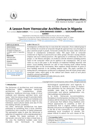 Contemporary Urban Affairs
2018, Volume 2, Number 1, pages 84– 95
A Lesson from Vernacular Architecture in Nigeria
Ph.D. Candidate Joyce Lodson1, * Ph.D. Candidate JOHN EMMANUEL OGBEBA2 , Dr. UGOCHUKWU KENECHI
ELINWA3
1 Department of Architecture, Federal Polytechnic Bauchi, Bauchi state, Nigeria
2 Department of Architecture, Eastern Mediterranean University, Famagusta, Mersin 10, Turkey
3 Department of Architecture, Cyprus International University, Famagusta, Mersin 10, Turkey
E mail: joycelodson@yahoo.com E mail: john.ogbeba@emu.edu.tr , E mail: uelinwa@ciu.edu.tr
A B S T R A C T
Contemporary architecture has its roots from the vernacular. Every cultural group in
the world has its own form of vernacular though the approach may vary from place to
place and from people to people. Vernacular architecture has many values which are
relevant to contemporary architecture today. This paper looks at vernacular
architecture in Nigeria as practiced by two ethnic groups who have varying climatic,
religious and socio-cultural practices. The approaches to architecture by these two
groups, i.e. the Hausas and Igbos, are looked at with the intention of finding positive
values in the vernacular which can be applied to the contemporary. One of such
values as seen in this paper is the harmony of traditional building materials with
nature. Local building materials are able to meet housing needs without having
detrimental effect on the environment. More emphasis should therefore be given to
local building materials in the building industry today. The paper concludes by
stating that for contemporary architecture to adequately meet the needs of man today,
vernacular values which apply to the cultural and climatic needs of such places
should be selected and imbibed.
CONTEMPORARY URBAN AFFAIRS (2018) 2(1), 84-95.
https://doi.org/10.25034/ijcua.2018.3664
www.ijcua.com
Copyright © 2017 Contemporary Urban Affairs. All rights reserved
1. Introduction
The Dictionary of Architecture and Landscape
Architecture, (2000), describes vernacular
architecture as “unpretentious, simple,
indigenous, traditional structures made of local
materials and following well-tried forms and
types.” Man has always sought to provide shelter
for himself through the use of local materials and
techniques in ways best suited to meet his own
individual, socio-cultural needs and also fit into
the existing climatic conditions.
Too often, vernacular architecture has been
portrayed as something that is local, primitive,
unattractive and unworthy of being preserved.
This perception seeks to give the vernacular a
reflection of negativism and underdevelopment.
Yet despite this bleak portrayal of the
vernacular, one only has to take a closer look at
the way the traditional builders used local
materials and techniques to display
technological sophistication and ingenuity in
their structures to develop a sense of respect
and admiration for the vernacular. These local
societies were able to bring a sense of
communality and ethical representation into
their buildings and settlements.
In his book, ‘Vernacular Accommodations:
Wordplay in Contemporary Architecture Theory,’
Andrews (2012) introduces the reader to a world
of vernacular that reflects living traditions and
ethical approaches to creativity, a form of
architecture that is original, reflects peasant
lifestyles and shows an integration of the building
in the life of the community as a whole while
addressing local conditions of climate. This
paper intends to search for such values of the
This work is licensed under a
Creative Commons Attribution -
NonCommercial - NoDerivs 4.0.
"CC-BY-NC-ND"
A R T I C L E I N F O:
Article history:
Received 20 July 2017
Accepted 10 August 2017
Available online 21 September
2017
Keywords:
Vernacular;
Architecture,
Nigeria;
Contemporary;
Values.
*Corresponding Author:
Department of Architecture, Eastern Mediterranean University,
Famagusta, Mersin 10, Turkey
E-mail address: john.ogbeba@emu.edu.tr
 