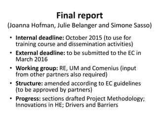 Final report
(Joanna Hofman, Julie Belanger and Simone Sasso)
• Internal deadline: October 2015 (to use for
training course and dissemination activities)
• External deadline: to be submitted to the EC in
March 2016
• Working group: RE, UM and Comenius (input
from other partners also required)
• Structure: amended according to EC guidelines
(to be approved by partners)
• Progress: sections drafted Project Methodology;
Innovations in HE; Drivers and Barriers
 
