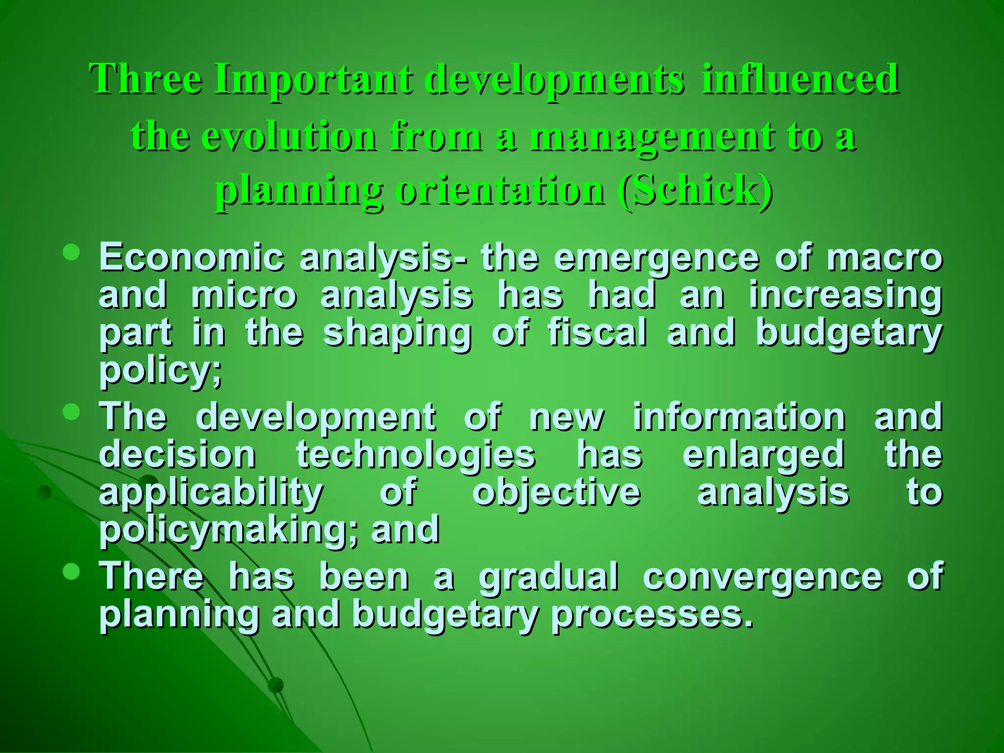 Three Important developmentsThree Important developments influencedinfluenced
the evolution from a management to athe evolution from a management to a
planning orientation (Schick)planning orientation (Schick)
 Economic analysis- the emergence of macroEconomic analysis- the emergence of macro
and micro analysis has had an increasingand micro analysis has had an increasing
part in the shaping of fiscal and budgetarypart in the shaping of fiscal and budgetary
policy;policy;
 The development of new information andThe development of new information and
decision technologies has enlarged thedecision technologies has enlarged the
applicability of objective analysis toapplicability of objective analysis to
policymaking; andpolicymaking; and
 There has been a gradual convergence ofThere has been a gradual convergence of
planning and budgetary processes.planning and budgetary processes.
 