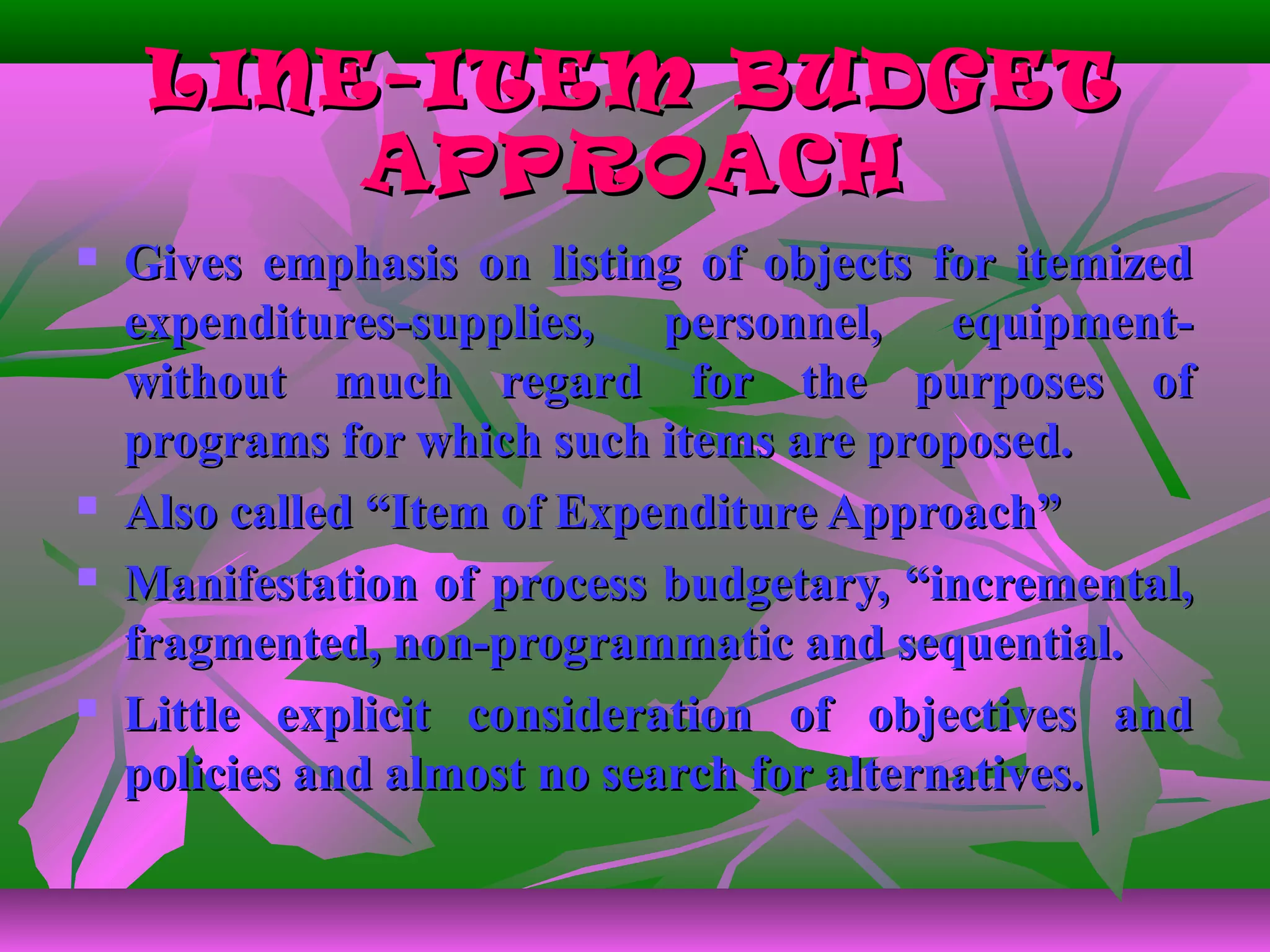 LINE-ITEM BUDGETLINE-ITEM BUDGET
APPROACHAPPROACH
 Gives emphasis on listing of objects for itemizedGives emphasis on listing of objects for itemized
expenditures-supplies, personnel, equipment-expenditures-supplies, personnel, equipment-
without much regard for the purposes ofwithout much regard for the purposes of
programs for which such items are proposed.programs for which such items are proposed.
 Also called “Item of Expenditure Approach”Also called “Item of Expenditure Approach”
 Manifestation of process budgetary, “incremental,Manifestation of process budgetary, “incremental,
fragmented, non-programmatic and sequential.fragmented, non-programmatic and sequential.
 Little explicit consideration of objectives andLittle explicit consideration of objectives and
policies and almost no search for alternatives.policies and almost no search for alternatives.
 