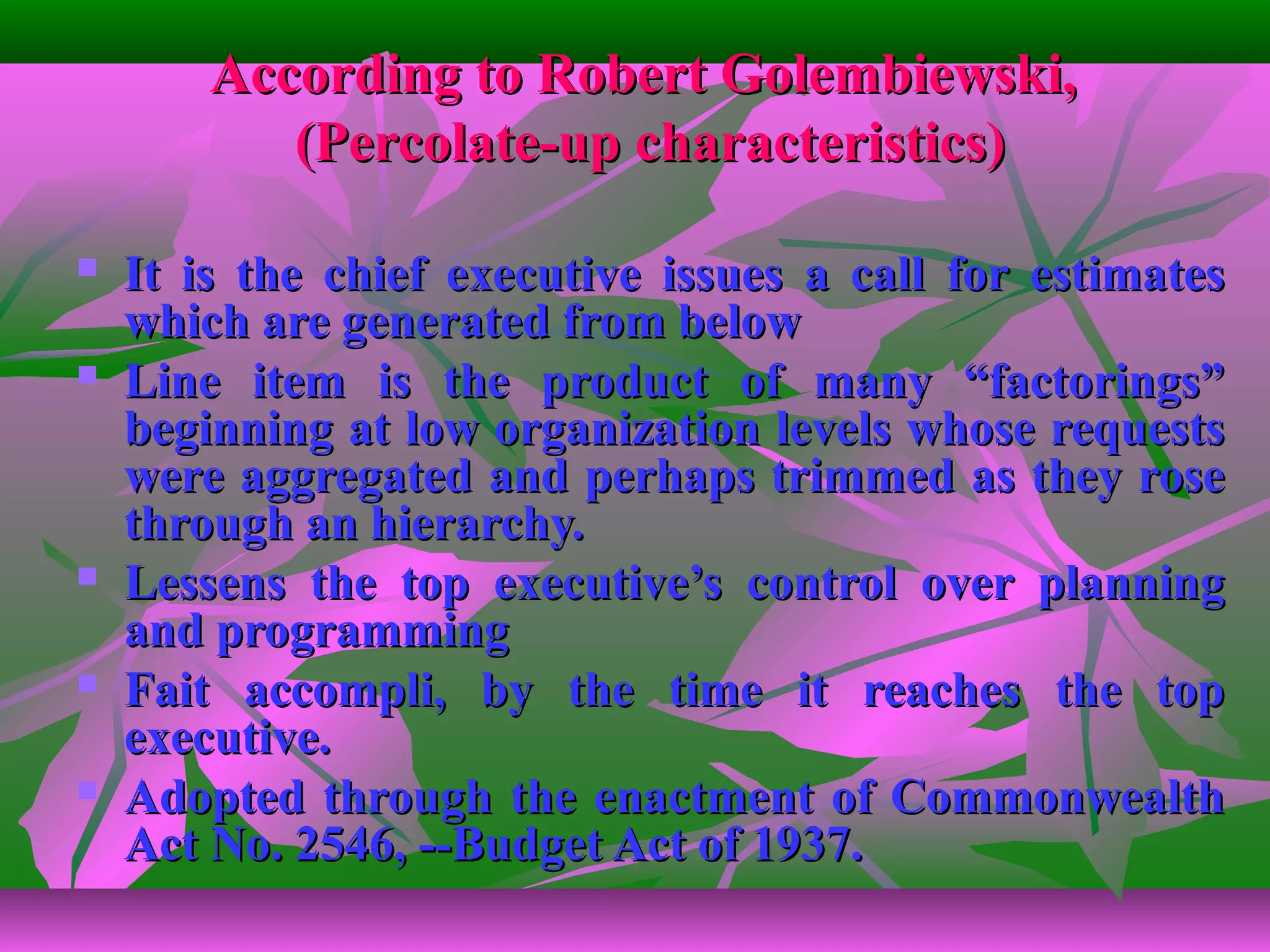 According to Robert Golembiewski,According to Robert Golembiewski,
(Percolate-up characteristics)(Percolate-up characteristics)
 It is the chief executive issues a call for estimatesIt is the chief executive issues a call for estimates
which are generated from belowwhich are generated from below
 Line item is the product of many “factorings”Line item is the product of many “factorings”
beginning at low organization levels whose requestsbeginning at low organization levels whose requests
were aggregated and perhaps trimmed as they rosewere aggregated and perhaps trimmed as they rose
through an hierarchy.through an hierarchy.
 Lessens the top executive’s control over planningLessens the top executive’s control over planning
and programmingand programming
 Fait accompli, by the time it reaches the topFait accompli, by the time it reaches the top
executive.executive.
 Adopted through the enactment of CommonwealthAdopted through the enactment of Commonwealth
Act No. 2546, --Budget Act of 1937.Act No. 2546, --Budget Act of 1937.
 