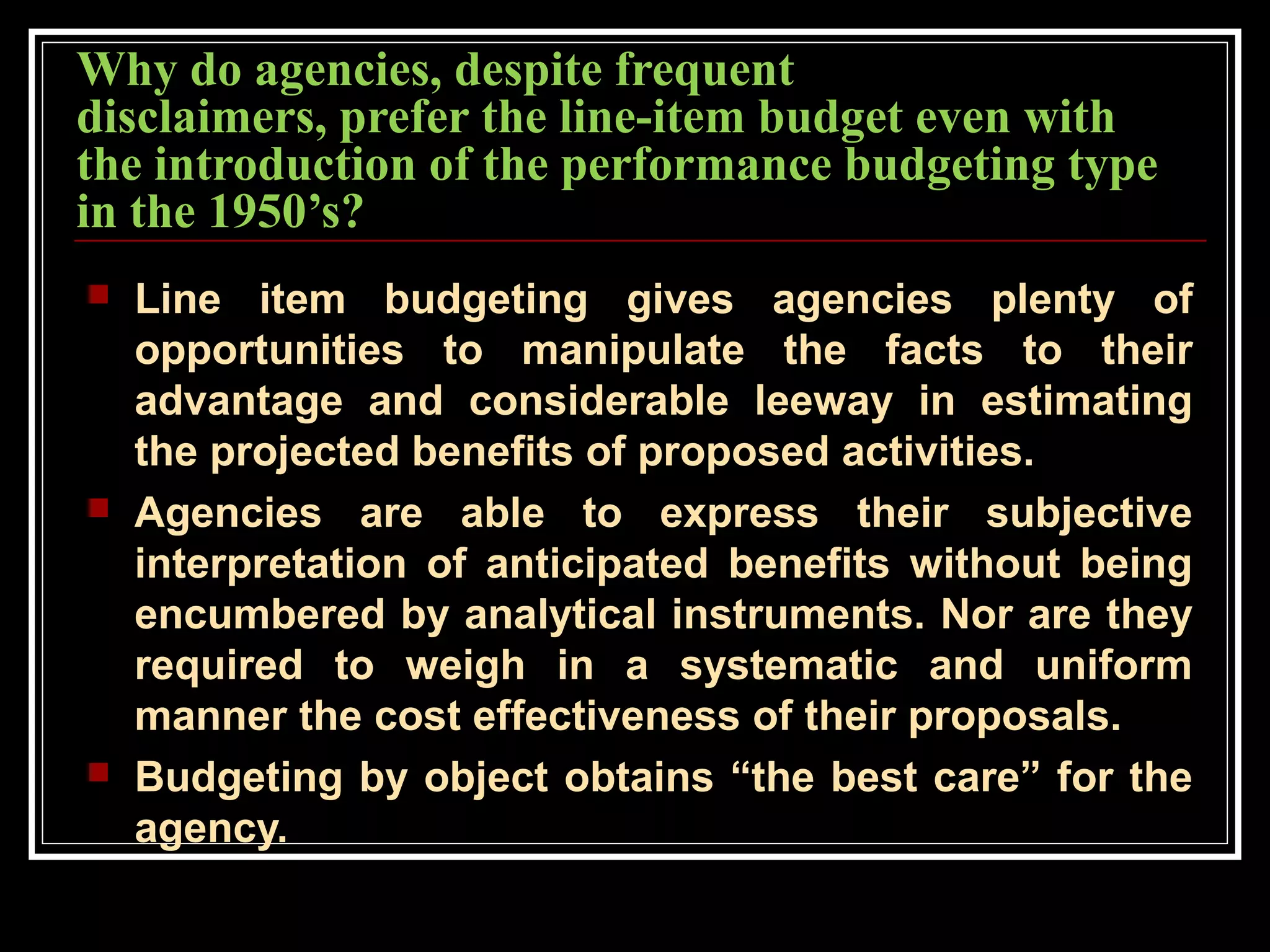 Why do agencies, despite frequent
disclaimers, prefer the line-item budget even with
the introduction of the performance budgeting type
in the 1950’s?
 Line item budgeting gives agencies plenty of
opportunities to manipulate the facts to their
advantage and considerable leeway in estimating
the projected benefits of proposed activities.
 Agencies are able to express their subjective
interpretation of anticipated benefits without being
encumbered by analytical instruments. Nor are they
required to weigh in a systematic and uniform
manner the cost effectiveness of their proposals.
 Budgeting by object obtains “the best care” for the
agency.
 
