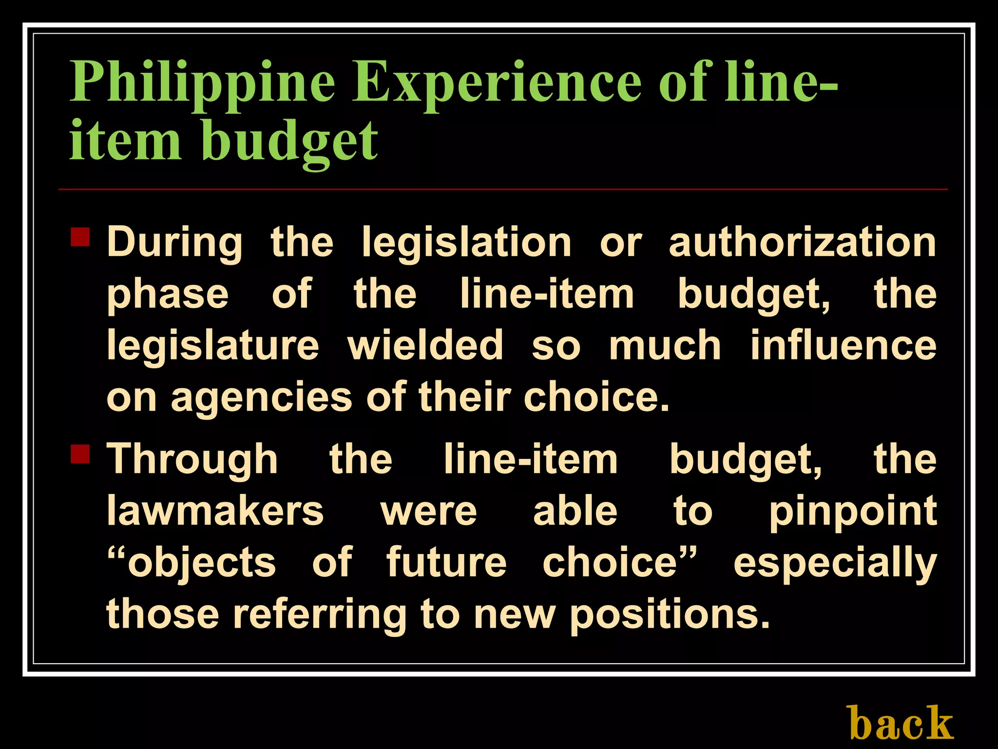 Philippine Experience of line-
item budget
 During the legislation or authorization
phase of the line-item budget, the
legislature wielded so much influence
on agencies of their choice.
 Through the line-item budget, the
lawmakers were able to pinpoint
“objects of future choice” especially
those referring to new positions.
back
 