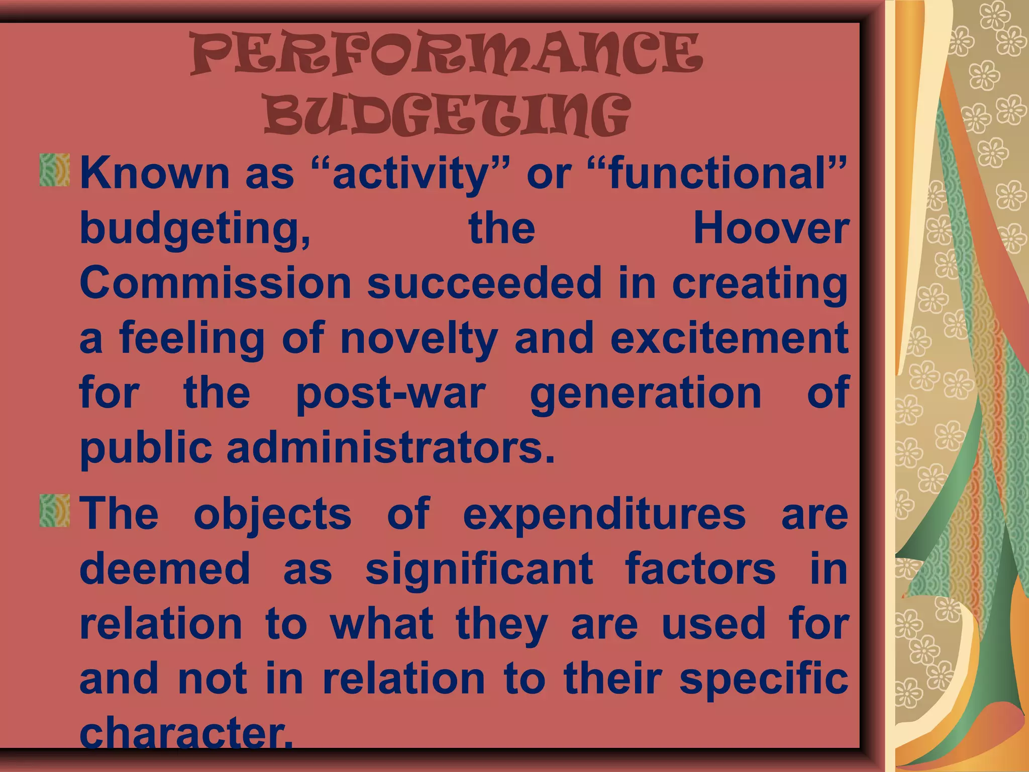 PERFORMANCE
BUDGETING
Known as “activity” or “functional”
budgeting, the Hoover
Commission succeeded in creating
a feeling of novelty and excitement
for the post-war generation of
public administrators.
The objects of expenditures are
deemed as significant factors in
relation to what they are used for
and not in relation to their specific
character.
 