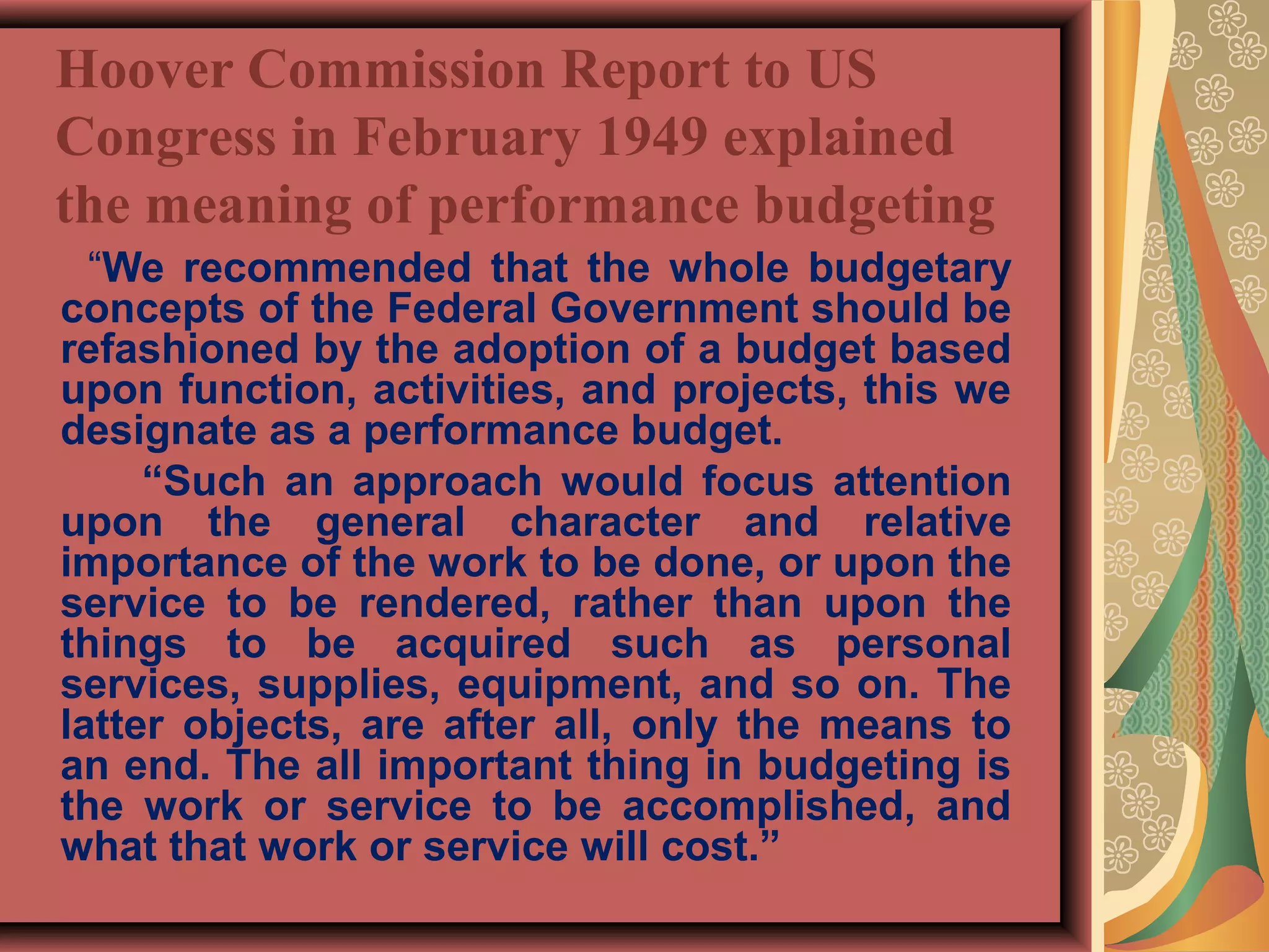 Hoover Commission Report to US
Congress in February 1949 explained
the meaning of performance budgeting
“We recommended that the whole budgetary
concepts of the Federal Government should be
refashioned by the adoption of a budget based
upon function, activities, and projects, this we
designate as a performance budget.
“Such an approach would focus attention
upon the general character and relative
importance of the work to be done, or upon the
service to be rendered, rather than upon the
things to be acquired such as personal
services, supplies, equipment, and so on. The
latter objects, are after all, only the means to
an end. The all important thing in budgeting is
the work or service to be accomplished, and
what that work or service will cost.”
 