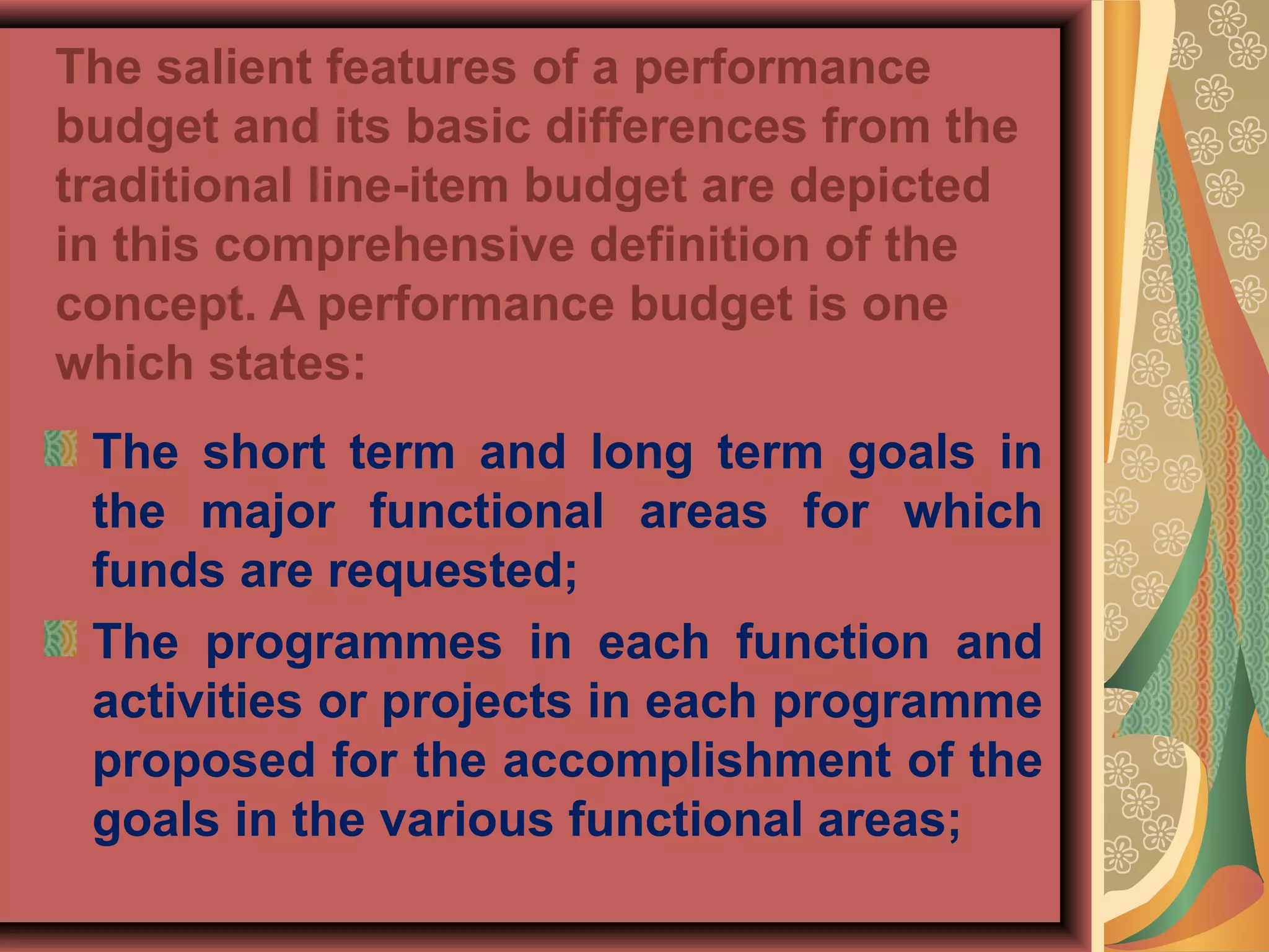 The salient features of a performance
budget and its basic differences from the
traditional line-item budget are depicted
in this comprehensive definition of the
concept. A performance budget is one
which states:
The short term and long term goals in
the major functional areas for which
funds are requested;
The programmes in each function and
activities or projects in each programme
proposed for the accomplishment of the
goals in the various functional areas;
 